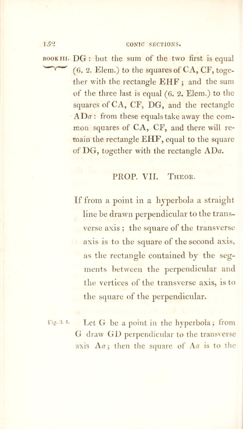 I £2 CONIC SECTIONS. book iii. DG : but the sum of the two first is equal (6. 2. Elem.) to the squares of C A, CF, toge¬ ther with the rectangle EHF ; and the sum of the three last is equal (6. 2. Elem.) to the squares of CA, CF, DG, and the rectangle AD<? : from these equals take away the com¬ mon squares of CA, CF, and there will re¬ main the rectangle EHF, equal to the square of DG, together with the rectangle ADa. PROP. VII. Theor. If from a point in a hyperbola a straight line be drawn perpendicular to the trans¬ verse axis ; the square of the transverse axis is to the square of the second axis, as the rectangle contained by the seg¬ ments between the perpendicular and the vertices of the transverse axis, is to the square of the perpendicular. Vig.s.i. Let G be a point in the hyperbola; from G draw GD perpendicular to the transverse axis A a; then the square of Aa is to the