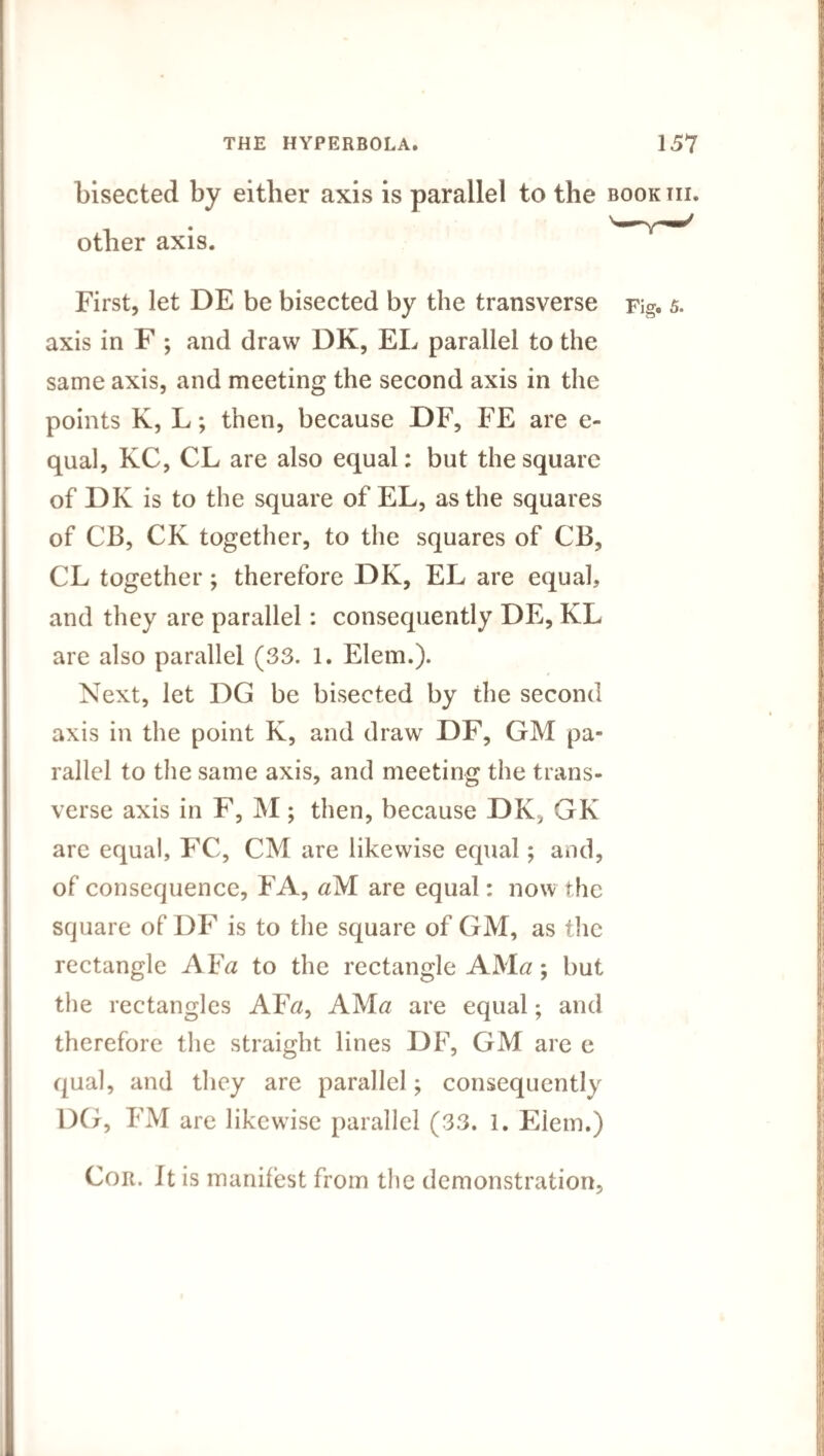 bisected by either axis is parallel to the book hi. other axis. wv—^ First, let DE be bisected by the transverse Fig. 5. axis in F ; and draw DK, EL parallel to the same axis, and meeting the second axis in the points K, L; then, because DF, FE are e- qual, KC, CL are also equal: but the square of DK is to the square of EL, as the squares of CB, CK together, to the squares of CB, CL together; therefore DK, EL are equal, and they are parallel: consequently DE, KL are also parallel (33. 1. Elem.). Next, let DG be bisected by the second axis in the point K, and draw DF, GM pa¬ rallel to the same axis, and meeting the trans¬ verse axis in F, M; then, because DK, GK are equal, FC, CM are likewise equal; and, of consequence, FA, aM are equal: now the square of DF is to the square of GM, as the rectangle A Fa to the rectangle AMa; but the rectangles AFtf, AMa are equal; and therefore the straight lines DF, GM are e qual, and they are parallel; consequently DG, FM are likewise parallel (33. 1. Elem.) Cor. It is manifest from the demonstration.