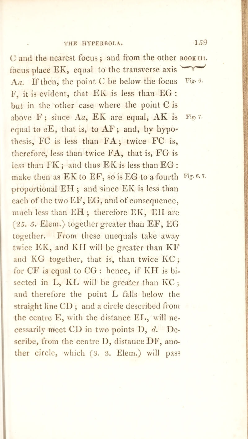 C and the nearest focus; and from the other focus place EK, equal to the transverse axis A a. If then, the point C be below the focus E, it is evident, that EIv is less than EG : but in the other case where the point C is above F; since A a, EK are equal, AK is equal to tfE, that is, to AF; and, bv hypo¬ thesis, FC is less than FA; twice FC is, therefore, less than twice FA, that is, FG is less than FK; and thus EK is less than EG : make then as EK to EF, so is EG to a fourth proportional EH ; and since EK is less than each of the two EF, EG, and of consequence, much less than EH ; therefore EK, EH are (25. 5. Elem.) together greater than EF, EG together. From these unequals take away twice EK, and KH will be greater than KF and KG together, that is, than twice KC ; for CF is equal to CG : hence, if KH is bi¬ sected in L, KL will be greater than KC ^ and therefore the point L falls below the straight line CD ; and a circle described from the centre E, with the distance EL, will ne¬ cessarily meet CD in two points D, cl. De¬ scribe, from the centre D, distance DF, ano¬ ther circle, which (3. 3. Elem.) will pass
