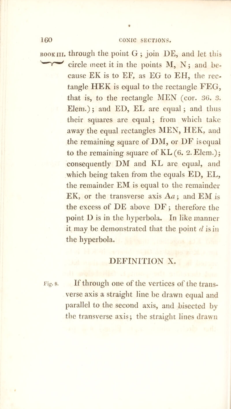 book iii. through the point G ; join DE, and let this circle meet it in the points M, N; and be¬ cause EK is to EF, as EG to EH, the rec¬ tangle HEK is equal to the rectangle FEG, that is, to the rectangle MEN (cor. 36. 3. Elem.); and ED, EL are equal; and thus their squares are equal; from which take away the equal rectangles MEN, HEK, and the remaining square of DM, or DF is equal to the remaining square of KL(6. 2.Elem.); consequently DM and KL are equal, and which being taken from the equals ED, EL, the remainder EM is equal to the remainder EK, or the transverse axis A a; and EM is the excess of DE above DF; therefore the point D is in the hyperbola. In like manner it may be demonstrated that the point d is in the hyperbola. DEFINITION X. Fig. 8. If through one of the vertices of the trans¬ verse axis a straight line be drawn equal and parallel to the second axis, and bisected by the transverse axis; the straight lines drawn