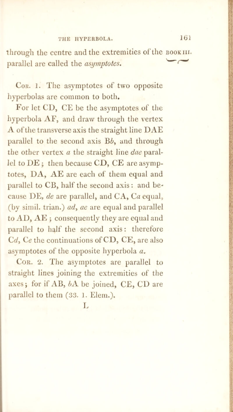 through the centre and the extremities of*the bookiii. parallel are called the asymptotes. ^ Cor. 1. The asymptotes of two opposite hyperbolas are common to both. For let CD, CE be the asymptotes of the hyperbola AF, and draw through the vertex A of the transverse axis the straight line DAE parallel to the second axis B6, and through the other vertex a the straight line dae paral¬ lel to DE ; then because CD, CE are asymp¬ totes, DA, AE are each of them equal and parallel to CB, half the second axis: and be¬ cause DE, de are parallel, and CA, Ca equal, (by simil. trian.) ad, ae are equal and parallel to AD, AE ; consequently they are equal and parallel to half the second axis: therefore Cc/, Ce the continuations of CD, CE, are also asymptotes of the opposite hyperbola a, Cor. 2. The asymptotes are parallel to straight lines joining the extremities of the axes; for if AB, bA be joined, CE, CD are parallel to them ( 33. 1. Elem.). L