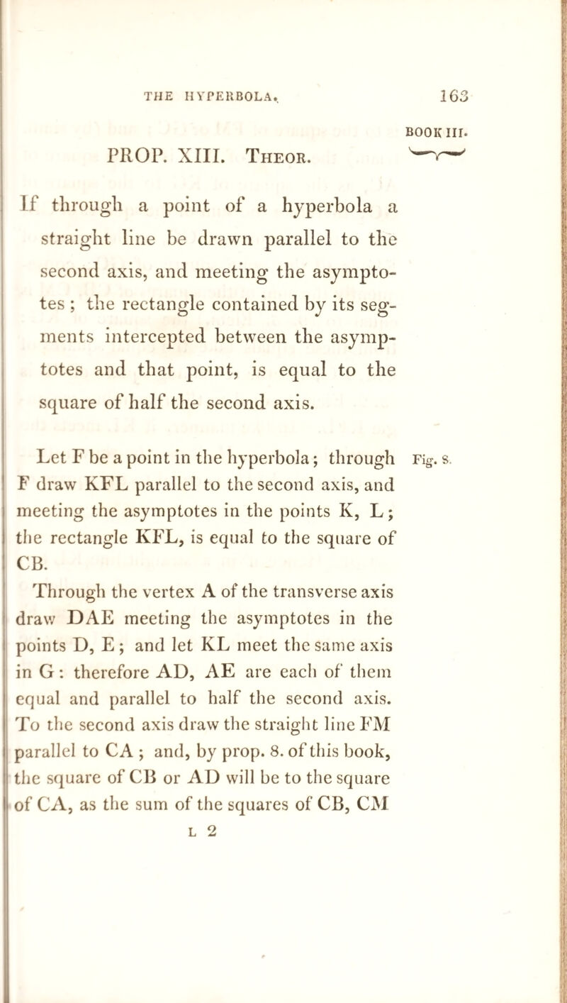 BOOK III. PROP. XIII. Theor. —V— I f through a point of a hyperbola a straight line be drawn parallel to the second axis, and meeting the asympto¬ tes ; the rectangle contained by its seg¬ ments intercepted between the asymp¬ totes and that point, is equal to the square of half the second axis. Let F be a point in the hyperbola; through Fig. s. F draw KFL parallel to the second axis, and meeting the asymptotes in the points K, L; the rectangle KFL, is equal to the square of CB. Through the vertex A of the transverse axis draw DAE meeting the asymptotes in the points D, E ; and let KL meet the same axis in G: therefore AD, AE are each of them equal and parallel to half the second axis. To the second axis draw the straight line FM parallel to CA ; and, by prop. 8. of this book, the square of CB or AD will be to the square of CA, as the sum of the squares of CB, CM l 2