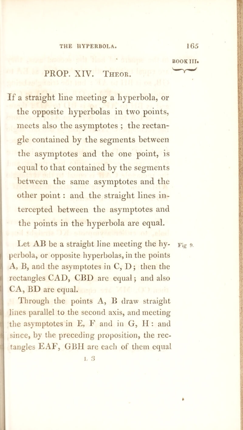 BOOK III. PROP. XIV. Theor. y ' 4 If a straight line meeting a hyperbola, or the opposite hyperbolas in two points, meets also the asymptotes ; the rectan¬ gle contained by the segments between the asymptotes and the one point, is equal to that contained by the segments between the same asymptotes and the other point: and the straight lines in¬ tercepted between the asymptotes and the points in the hyperbola are equal. Let AB be a straight line meeting the hy- Fig o perbola, or opposite hyperbolas, in the points A, B, and the asymptotes in C, D; then the rectangles CAD, CBD are equal; and also CA, BD are equal. Through the points A, B draw straight lines parallel to the second axis, and meeting the asymptotes in E, F and in G, H : and since, by the preceding proposition, the rec¬ tangles EAF, GBH are each of them equal L 3 »