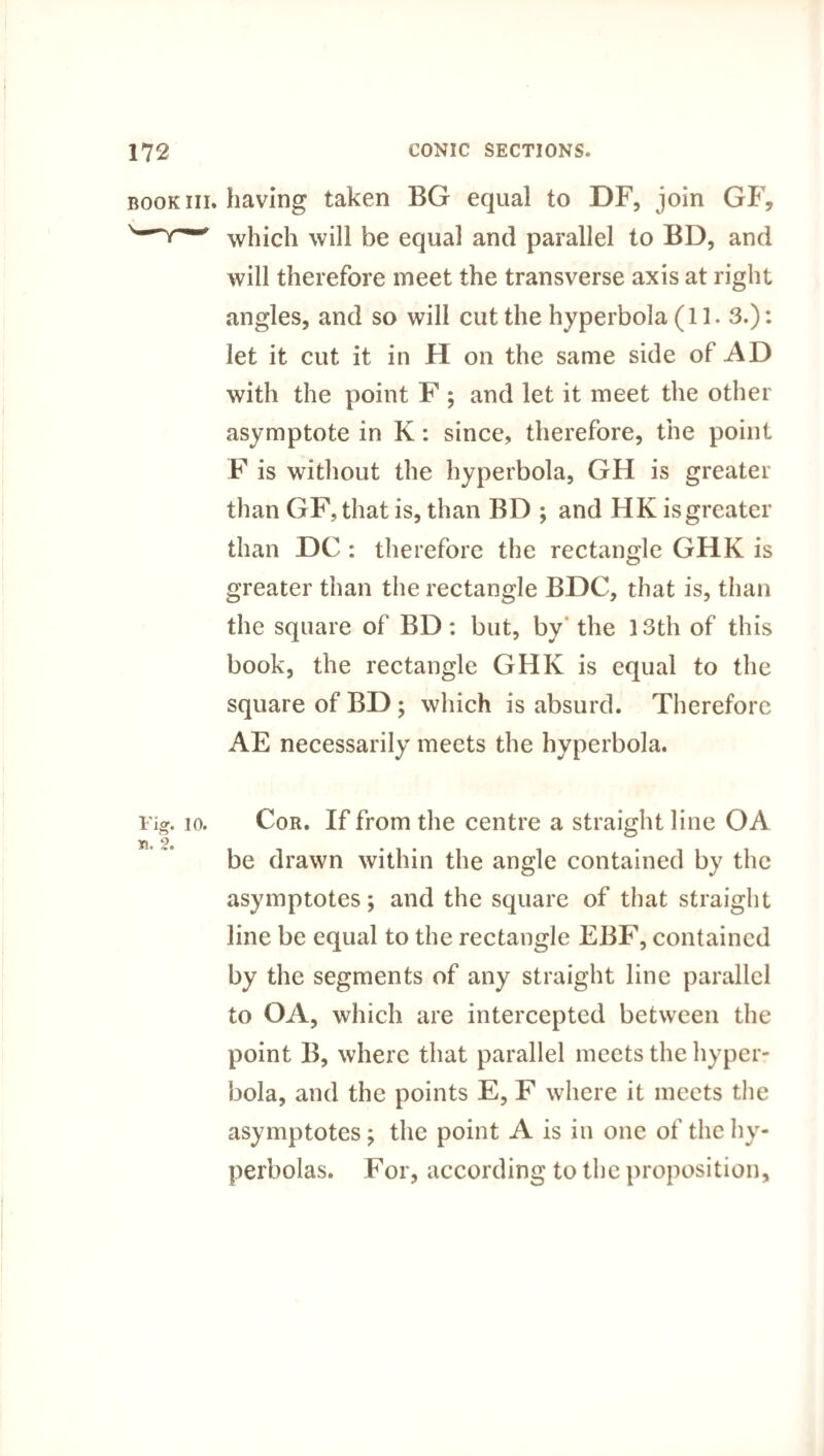 book iii. having taken BG equal to DF, join GF, which will be equal and parallel to BD, and will therefore meet the transverse axis at right angles, and so will cut the hyperbola (11. 3.): let it cut it in H on the same side of AD with the point F ; and let it meet the other asymptote in K: since, therefore, the point F is without the hyperbola, GH is greater than GF,that is, than BD ; and HK isgreater than DC : therefore the rectangle GHK is greater than the rectangle BDC, that is, than the square of BD: but, by the 13th of this book, the rectangle GHK is equal to the square of BD; which is absurd. Therefore AE necessarily meets the hyperbola. Fig. io. Cor. If from the centre a straight line OA be drawn within the angle contained by the asymptotes; and the square of that straight line be equal to the rectangle EBF, contained by the segments of any straight line parallel to OA, which are intercepted between the point B, where that parallel meets the hyper¬ bola, and the points E, F where it meets the asymptotes; the point A is in one of the hy¬ perbolas. For, according to the proposition.