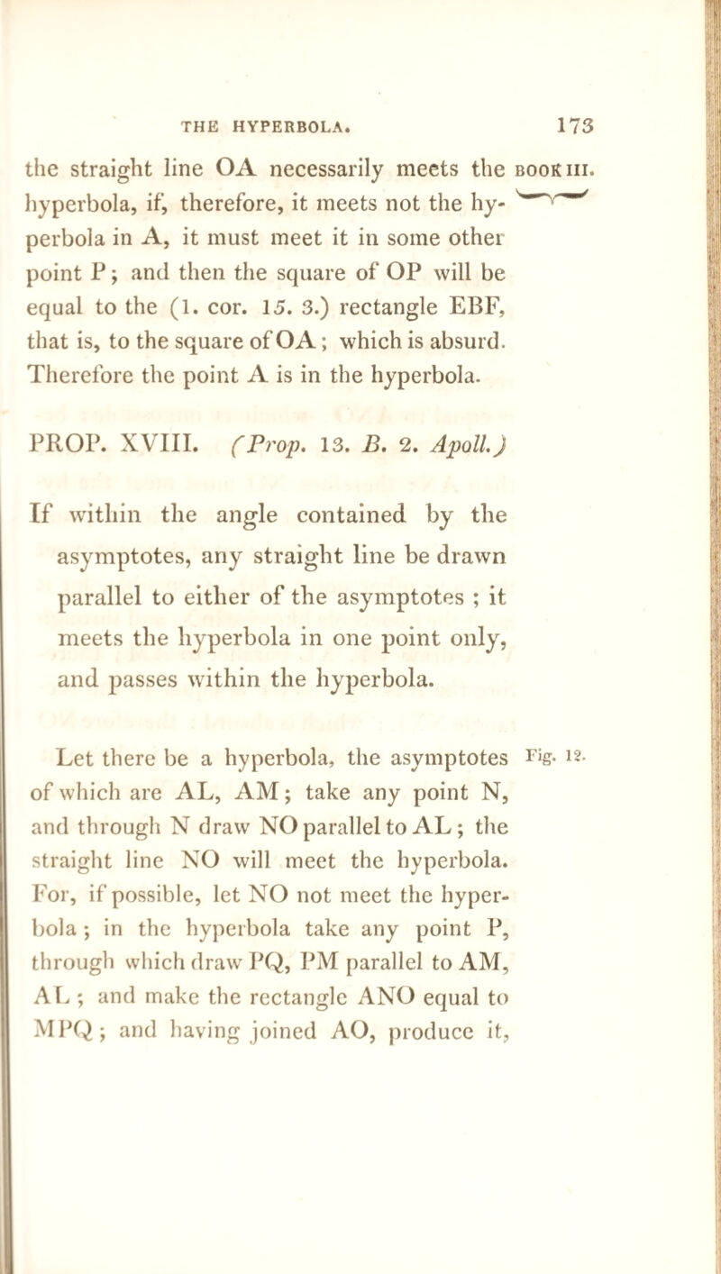 the straight line OA necessarily meets the bookiii. hyperbola, if, therefore, it meets not the hy- perbola in A, it must meet it in some other point P; and then the square of OP will be equal to the (l. cor. 15. 3.) rectangle EBF, that is, to the square of OA; which is absurd. Therefore the point A is in the hyperbola. PROP. XVIII. (Prop. 13. B, 2. Apoll.J If within the angle contained by the asymptotes, any straight line be drawn parallel to either of the asymptotes ; it meets the hyperbola in one point only, and passes within the hyperbola. Let there be a hyperbola, the asymptotes Fis- 12* of which are AL, AM; take any point N, and through N draw NO parallel to AL; the straight line NO will meet the hyperbola. For, if possible, let NO not meet the hyper¬ bola ; in the hyperbola take any point P, through which draw PQ, PM parallel to AM, AL ; and make the rectangle ANO equal to MPQ; and having joined AO, produce it,