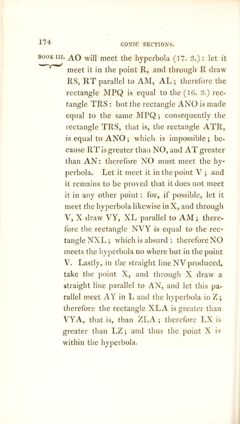 174- conic SECTIONS. book hi. AO win meet the hyperbola (17. 3.): let it meet it in the point R, and through R draw RS, RT parallel to AM, AL; therefore the rectangle MPQ is equal to the (16. 3.) rec¬ tangle TRS: but the rectangle ANO is made equal to the same MPQ; consequently the rectangle TRS, that is, the rectangle ATR, is equal to ANO; which is impossible; be¬ cause RT is greater than NO, and AT greater than AN: therefore NO must meet the hy¬ perbola. Let it meet it in the point V ; and it remains to be proved that it does not meet it in any other point: for, if possible, let it meet the hyperbola likewise in X, and through V, X draw VY, XL parallel to AM; there¬ fore the rectangle NVY is equal to the rec¬ tangle NXL ; which is absurd : therefore NO meets the hyperbola no where but in the point V. Lastly, in the straight line NV produced, take the point X, and through X draw a straight line parallel to AN, and let this pa¬ rallel meet AY in L and the hyperbola in Z; therefore the rectangle XL A is greater than VYA, that is, than ZLA ; therefore LX is greater than LZ; and thus the point X is within the hyperbola.