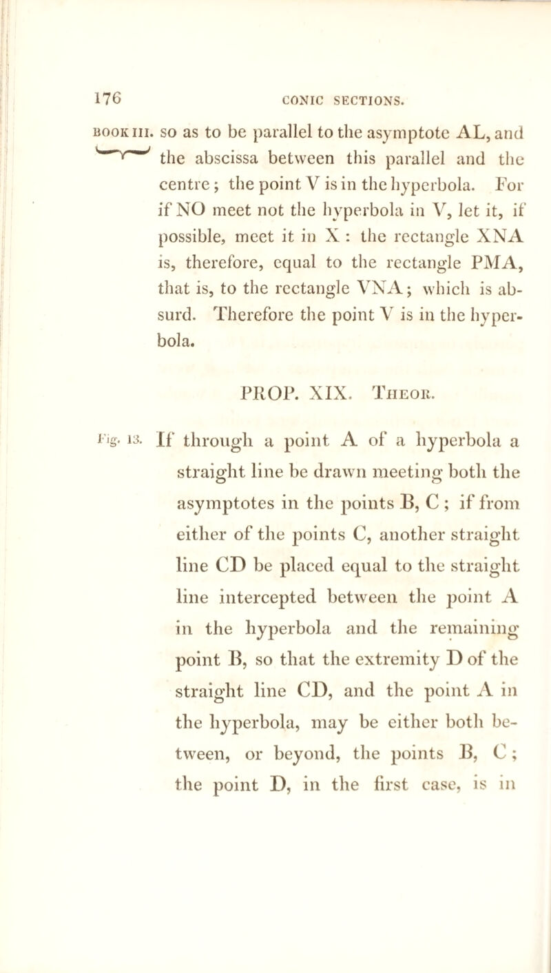book hi. so as to be parallel to the asymptote AL, and w/~/ the abscissa between this parallel and the centre ; the point V is in the hyperbola. For if NO meet not the hyperbola in V, let it, if possible, meet it in X : the rectangle XNA is, therefore, equal to the rectangle PMA, that is, to the rectangle VNA; which is ab¬ surd. Therefore the point V is in the hyper¬ bola. PROP. XIX. The or. llg- 13- If through a point A of a hyperbola a straight line be drawn meeting both the asymptotes in the points B, C ; if from either of the points C, another straight line CD be placed equal to the straight line intercepted between the point A in the hyperbola and the remaining point B, so that the extremity D of the straight line CD, and the point A in the hyperbola, may be either both be¬ tween, or beyond, the points B, C; the point D, in the first case, is in