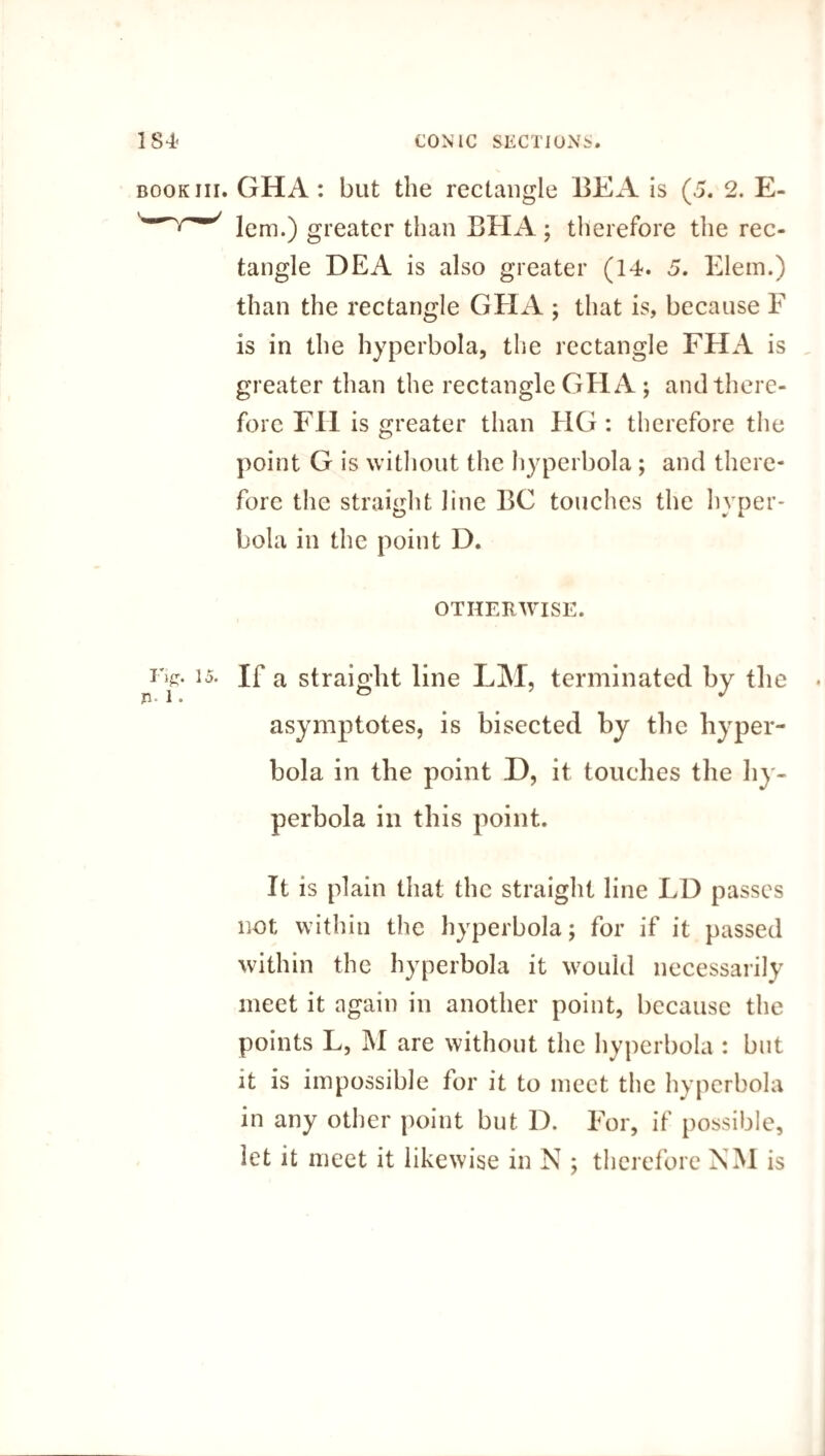 book iii. GHA: but the rectangle BE A is (5. 2. E- lem.) greater than BHA; therefore the rec¬ tangle DEA is also greater (14. 5. Elem.) than the rectangle GHA ; that is, because F is in the hyperbola, the rectangle FHA is greater than the rectangle GHA ; and there¬ fore FH is greater than FIG : therefore the point G is without the hyperbola; and there¬ fore the straight line BC touches the hyper¬ bola in the point D. OTHERWISE. i>>. If a straight line LM, terminated by the asymptotes, is bisected by the hyper¬ bola in the point D, it touches the hy¬ perbola in this point. It is plain that the straight line LD passes not within the hyperbola; for if it passed within the hyperbola it would necessarily meet it again in another point, because the points L, M are without the hyperbola : but it is impossible for it to meet the hyperbola in any other point but D. For, if possible, let it meet it likewise in N ; therefore NM is