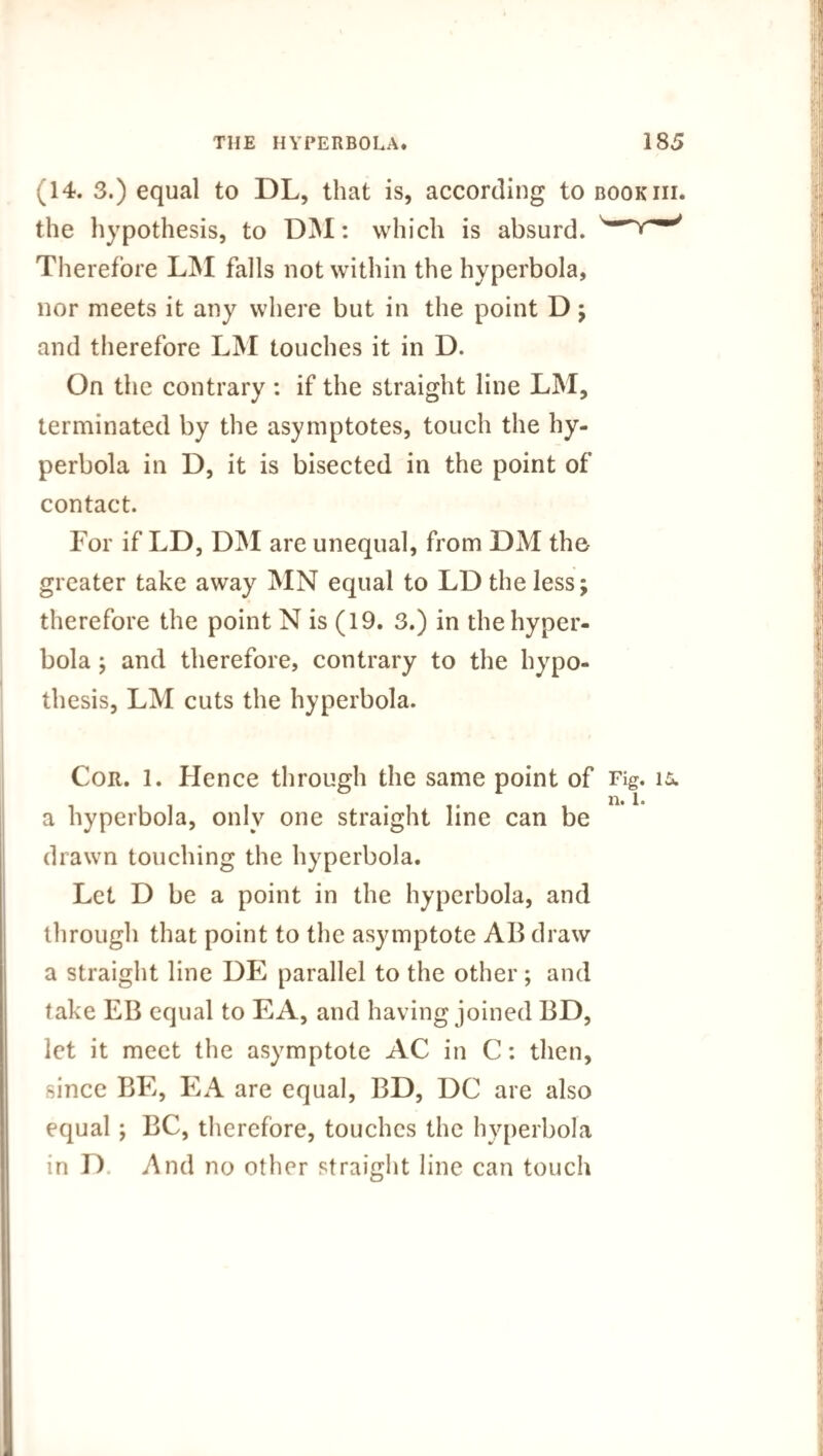 A 4. 3.) equal to DL, that is, according to bookiii. the hypothesis, to DM: which is absurd. Therefore LM falls not within the hyperbola, nor meets it any where but in the point D; and therefore LM touches it in D. On the contrary : if the straight line LM, terminated by the asymptotes, touch the hy¬ perbola in D, it is bisected in the point of contact. For if LD, DM are unequal, from DM the greater take away MN equal to LD the less; therefore the point N is (19. 3.) in the hyper¬ bola ; and therefore, contrary to the hypo¬ thesis, LM cuts the hyperbola. Cor. 1. Hence through the same point of Fig. is. a hyperbola, only one straight line can be drawn touching the hyperbola. Let D be a point in the hyperbola, and through that point to the asymptote AB draw a straight line DE parallel to the other; and take EB equal to EA, and having joined BD, let it meet the asymptote AC in C: then, since BE, EA are equal, BD, DC are also equal ; BC, therefore, touches the hyperbola in D And no other straight line can touch