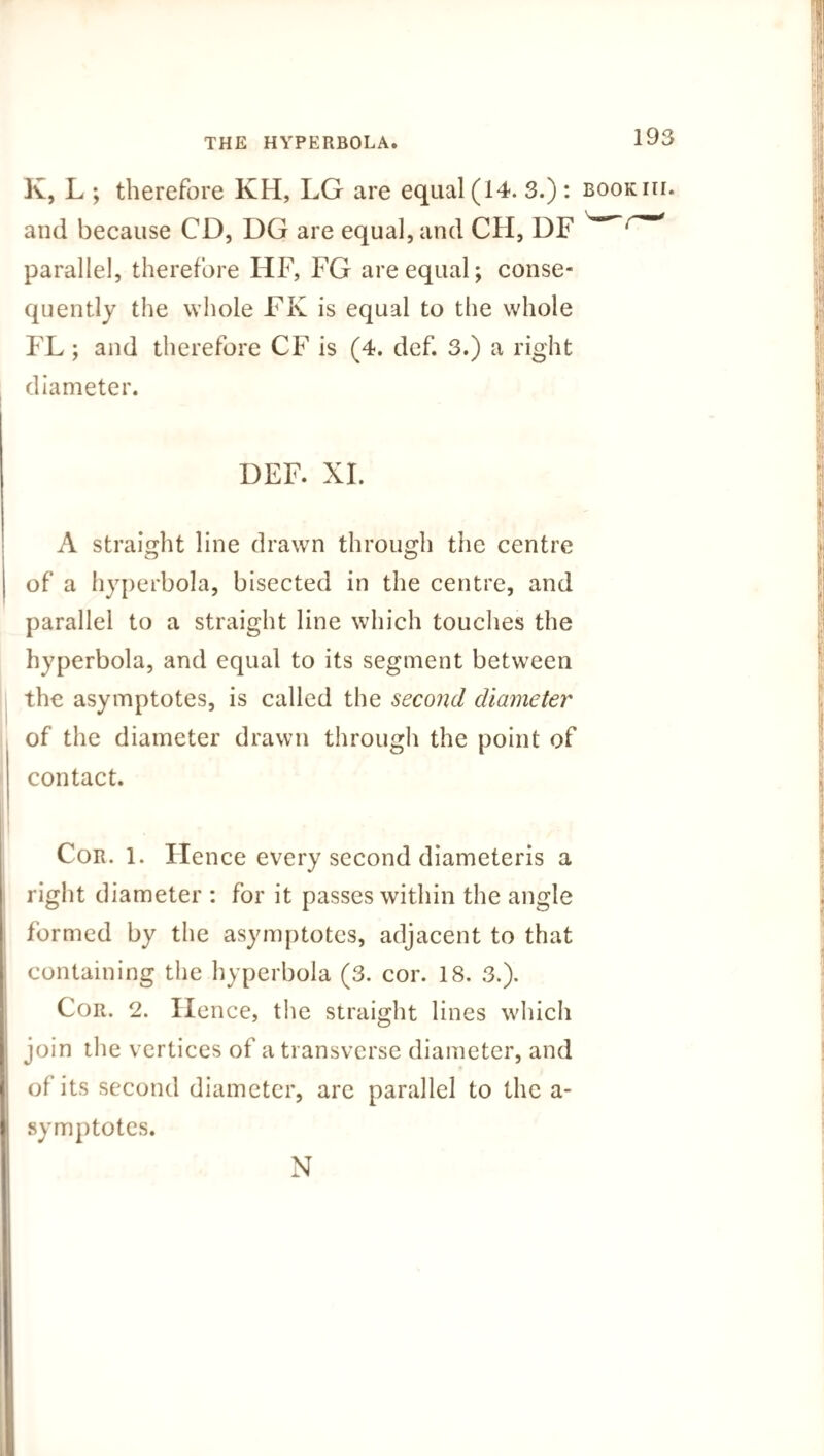 K, L ; therefore KH, LG are equal (14. 3.) : bookih. and because CD, DG are equal, and CH, DF ^ parallel, therefore HF, FG are equal; conse¬ quently the whole FK is equal to the whole FL; and therefore CF is (4. def. 3.) a right diameter. DEF. XI. A straight line drawn through the centre of a hyperbola, bisected in the centre, and parallel to a straight line which touches the hyperbola, and equal to its segment between the asymptotes, is called the second diameter of the diameter drawn through the point of contact. Cor. 1. Hence every second diameteris a right diameter : for it passes within the angle formed by the asymptotes, adjacent to that containing the hyperbola (3. cor. 18. 3.). Cor. 2. Hence, the straight lines which join the vertices of a transverse diameter, and of its second diameter, are parallel to the a- symptotes. N