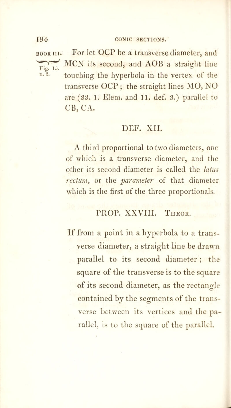 book iii« For let OCF be a transverse diameter, and MCN its second, and AOB a straight line transverse OCP ; the straight lines MO, NO are (33. 1. Elem. and 11. def. 3.) parallel to CB, CA. DEF. XII. A third proportional to two diameters, one of which is a transverse diameter, and the other its second diameter is called the latus rectum, or the jparameter of that diameter which is the first of the three proportionals. PROP. XXVIII. The or. If from a point in a hyperbola to a trans¬ verse diameter, a straight line be drawn parallel to its second diameter; the square of the transverse is to the square of its second diameter, as the rectangle contained by the segments of the trans¬ verse between its vertices and the pa¬ rallel, is to the square of the parallel.