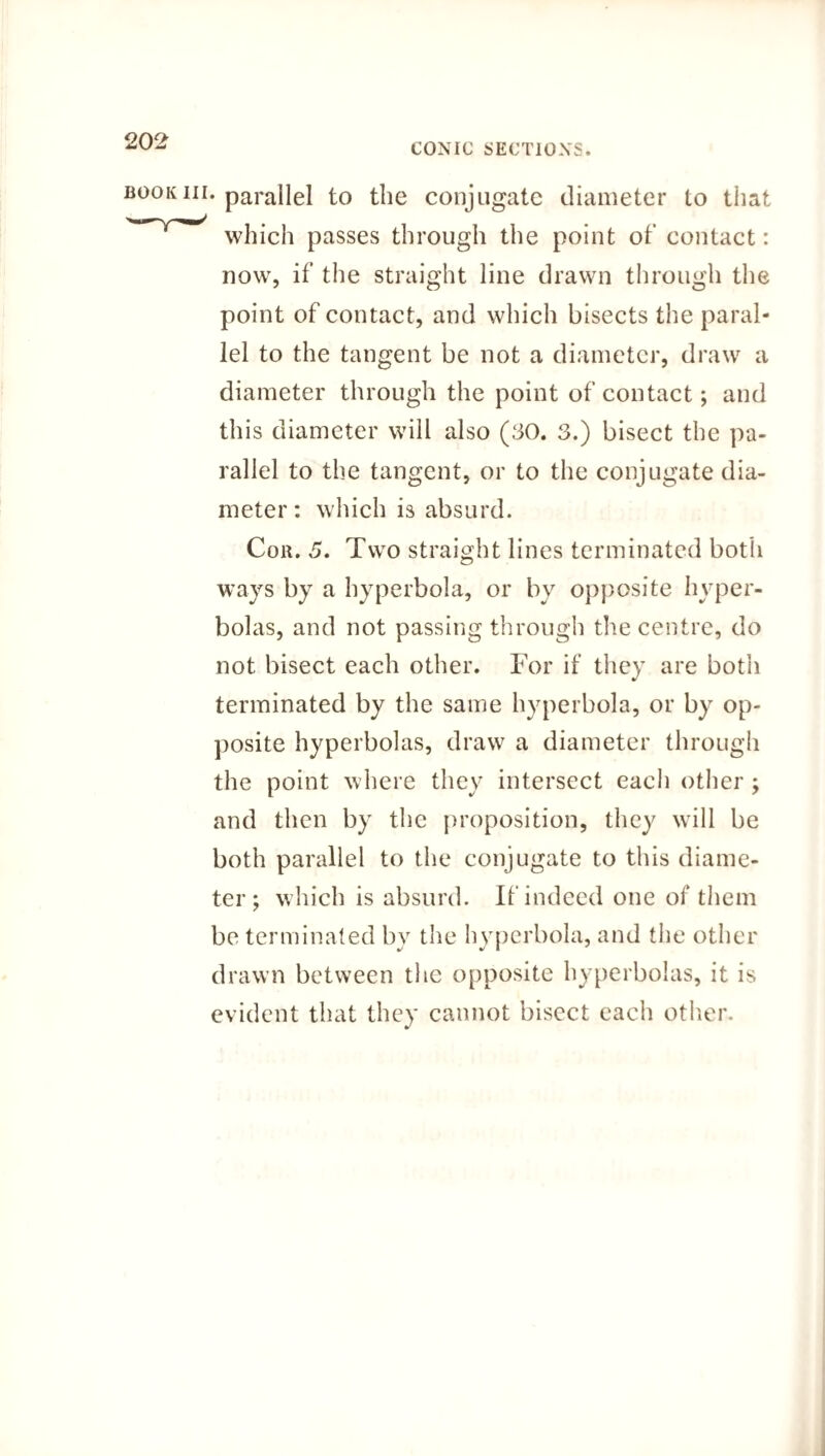 CONIC SECTIONS. book nr. parallel to the conjugate diameter to that which passes through the point of contact: now, if the straight line drawn through the point of contact, and which bisects the paral¬ lel to the tangent be not a diameter, draw a diameter through the point of contact; and th is diameter will also (30. 3.) bisect the pa¬ rallel to the tangent, or to the conjugate dia¬ meter : which is absurd. Con. 5. Two straight lines terminated both ways by a hyperbola, or by opposite hyper¬ bolas, and not passing through the centre, do not bisect each other. For if they are both terminated by the same hyperbola, or by op¬ posite hyperbolas, draw a diameter through the point where they intersect each other ; and then by the proposition, they will be both parallel to the conjugate to this diame¬ ter; which is absurd. If indeed one of them be terminated by the hyperbola, and the other drawn between the opposite hyperbolas, it is evident that they cannot bisect each other.