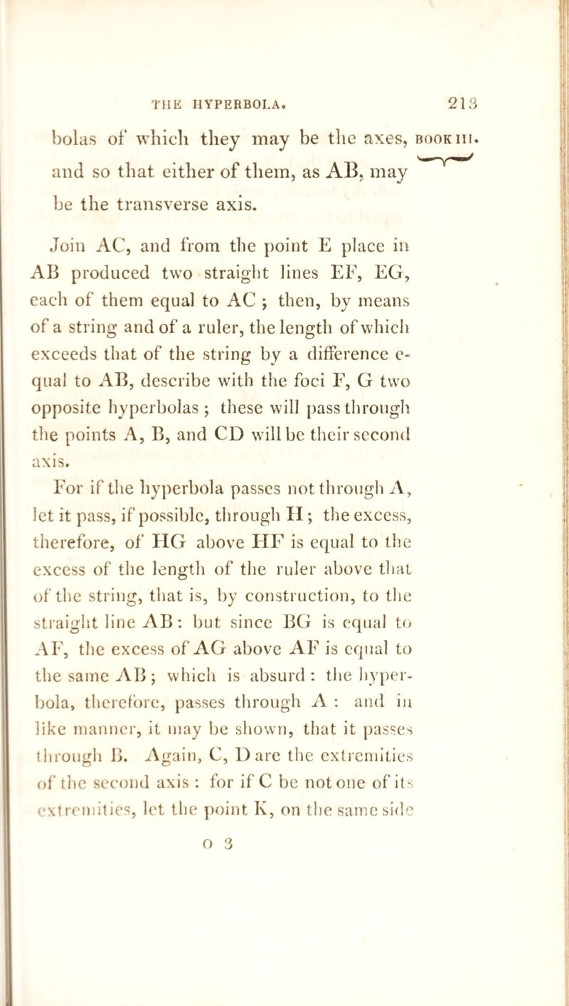 bolas of which they may be the axes, book hi. and so that either of them, as AB, may be the transverse axis. Join AC, and from the point E place in AB produced two straight lines EF, EG, each of them equal to AC ; then, by means of a string and of a ruler, the length of which exceeds that of the string by a difference e- qual to AB, describe with the foci F, G twro opposite hyperbolas ; these will passthrough the points A, B, and CD wdllbe their second axis. For if the hyperbola passes not through A, Jet it pass, if possible, through II; the excess, therefore, of HG above HF is equal to the excess of the length of the ruler above that of the string, that is, by construction, to the straight line AB: but since BG is equal to AF, the excess of AG above AF is equal to the same AB; which is absurd: the hyper¬ bola, therefore, passes through A : and in like manner, it may be shown, that it passes through B. Again, C, Dare the extremities of the second axis : for if C be not one of its extremities, let the point K, on the same side