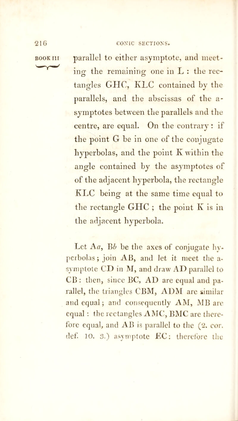 parallel to either asymptote, and meet¬ ing the remaining: one in L : the rec- tangles GHC, KLC contained by the parallels, and the abscissas of the a- symptotes between the parallels and the centre, are equal. On the contrary : if the point G be in one of the conjugate hyperbolas, and the point K within the angle contained by the asymptotes of of the adjacent hyperbola, the rectangle KLC being at the same time equal to the rectangle GIIC ; the point K is in the adjacent hyperbola. Let A<7, be the axes of conjugate hy¬ perbolas; join AB, and let it meet the a- symptote CD in M, and draw AD parallel to CB: then, since BC, AD are equal and pa¬ rallel, the triangles CBM, ADM arc similar and equal; and consequently AM, MB are equal: the rectangles AMC, BMC are there¬ fore equal, and AB is parallel to the (2. cor. * i