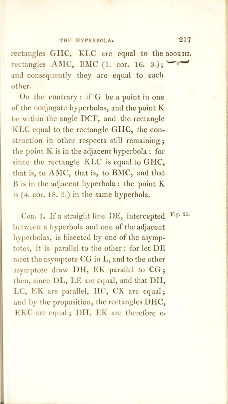 rectangles GHC, KLC are equal to the rectangles AMC, BMC (1. cor. 16. 3.); and consequently they are equal to each other. On the contrary : if G be a point in one of the conjugate hyperbolas, and the point K be within the angle DCF, and the rectangle KLC equal to the rectangle GHC, the con¬ struction in other respects still remaining; the point K is in the adjacent hyperbola : for since the rectangle KLC is equal to GHC, that is, to AMC, that is, to BMC, and that B is in the adjacent hyperbola : the point K is (4. cor. 18. 3.) in the same hyperbola. Con. 1. If a straight line DE, intercepted between a hyperbola and one of the adjacent hyperbolas, is bisected by one of the asymp¬ totes, it is parallel to the other: for let DE meet the asymptote CG in L, and to the other asymptote draw DH, EK parallel to CG ; then, since DL, LE are equal, and that DH, LC, EK are parallel, HC, CK are equal; and by the proposition, the rectangles DHC, EKC are equal ; I)H, EK are therefore e-