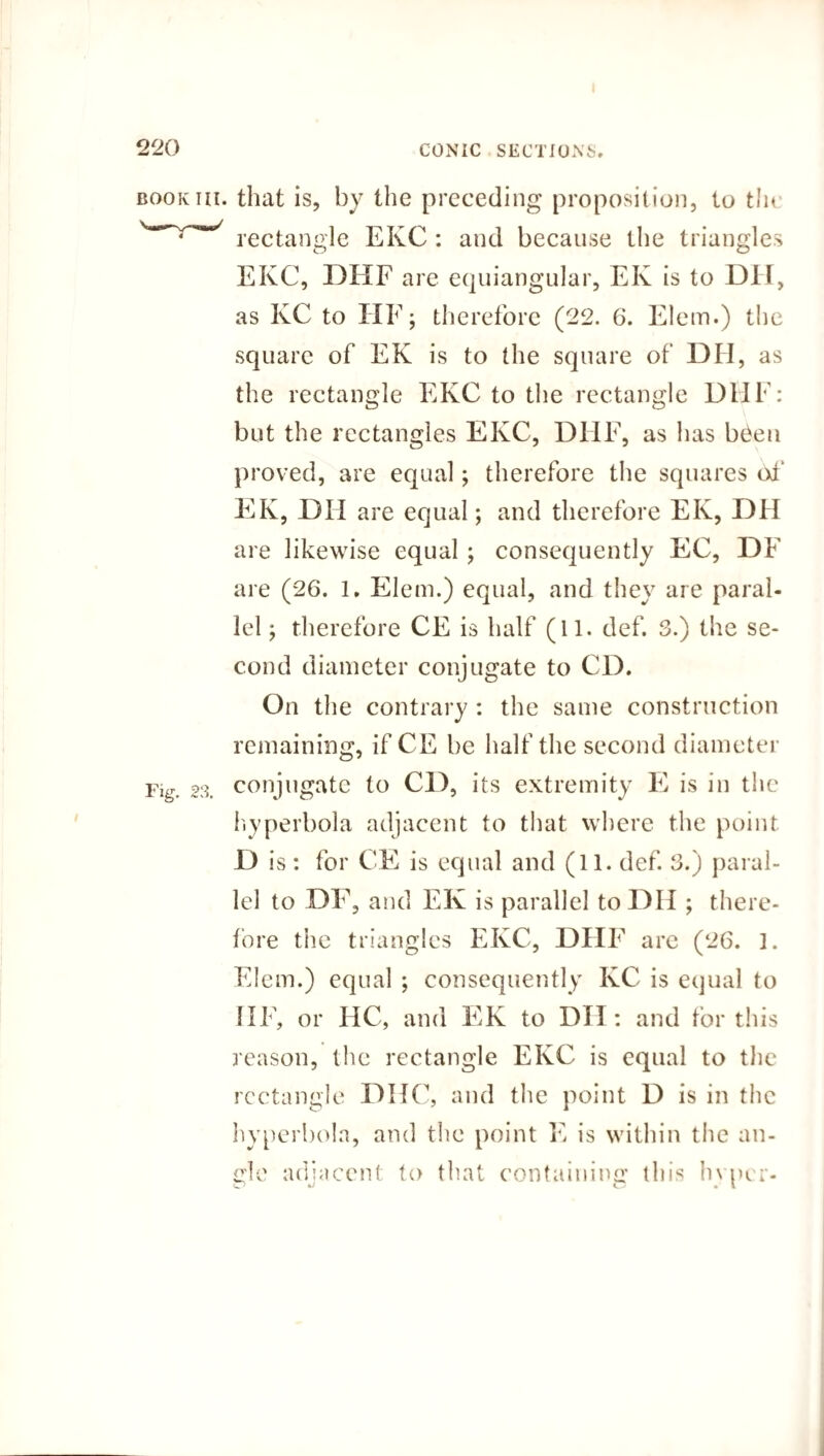 book hi. that is, by the preceding proposition, to the rectangle EKC : and because the triangles EKC, DEXF are equiangular, EK is to DH, as KC to HE; therefore (22. 6. Elem.) the square of EK is to the square of DII, as the rectangle EKC to the rectangle DUE: but the rectangles EKC, DUE, as has b£eu proved, are equal; therefore the squares of InK, DH are equal; and therefore EK, DH are likewise equal; consequently EC, DE are (26. 1. Elem.) equal, and they are paral¬ lel ; therefore CE is half (11. clef. 3.) the se¬ cond diameter conjugate to CD. On the contrary : the same construction remaining, if CE be half the second diameter Fig. 23. conjugate to CD, its extremity E is in the hyperbola adjacent to that where the point D is : for CE is equal and (11. def. 3.) paral¬ lel to 0F, and EK is parallel to DH ; there¬ fore the triangles EKC, DHF are (26. 1. Elem.) equal ; consequently KC is equal to HE, or HC, and EK to DII: and for this reason, the rectangle EKC is equal to the rectangle DHC, and the point D is in the hyperbola, and the point E is within the an¬ cle adjacent to that containing this Inner- O C m X
