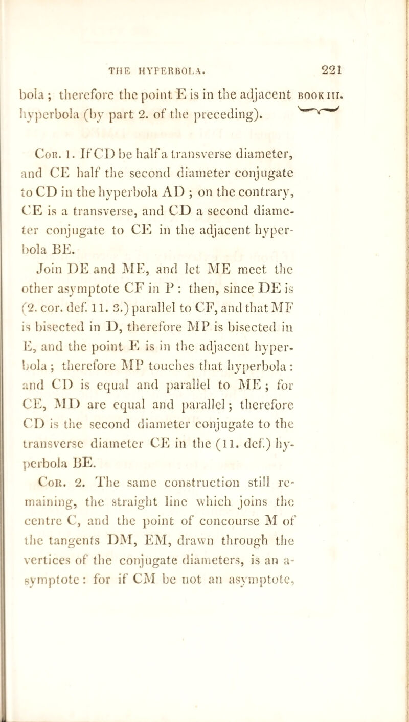 boia ; therefore the point E is in the adjacent book in, hyperbola (by part 2. of the preceding). w' Cor. 1. If CD be half a transverse diameter, and CE half the second diameter conjugate to CD in the hyperbola AD ; on the contrary, CE is a transverse, and CD a second diame¬ ter conjugate to CE in the adjacent hyper¬ bola BE. Join DE and ME, and let ME meet the other asymptote CF in P : then, since DE is :'2. cor. def. 11. 3.) parallel to CF, and that MF is bisected in D, therefore MP is bisected in E, and the point E is in the adjacent hyper¬ bola ; therefore MP touches that hyperbola : and CD is equal and parallel to ME ; for CE, MD are equal and parallel; therefore CD is the second diameter conjugate to the transverse diameter CE in the (11. def.) hy¬ perbola BE. Cor. 2. The same construction still re¬ maining, the straight line which joins the centre C, and the point of concourse M of the tangents DM, EM, drawn through the vertices of the conjugate diameters, is an a- symptote: for if CM be not an asymptote.