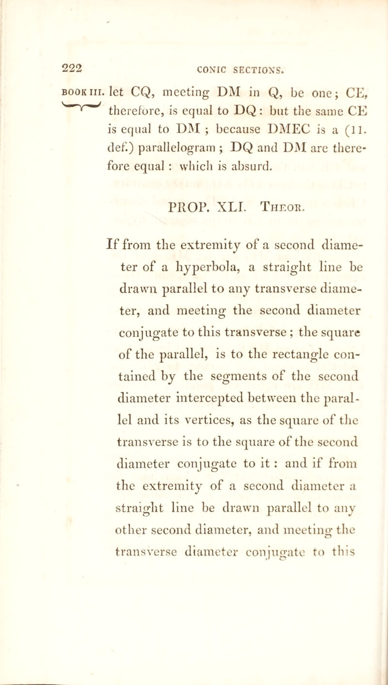 .let CQ, meeting DM in Q, be one; CE, therefore, is equal to DQ: but the same CE is equal to DM ; because DMEC is a (11. clef.) parallelogram ; DQ and DM are there¬ fore equal : which is absurd. PROP. XLI. Theoh. If from the extremity of a second diame¬ ter of a hyperbola, a straight line be drawn parallel to any transverse diame¬ ter, and meeting the second diameter conjugate to this transverse ; the square of the parallel, is to the rectangle con¬ tained by the segments of the second diameter intercepted between the paral¬ lel and its vertices, as the square of the transverse is to the square of the second diameter conjugate to it : and if from the extremity of a second diameter a straight line be drawn parallel to any other second diameter, and meeting the 7 O transverse diameter conjugate to this *1 O