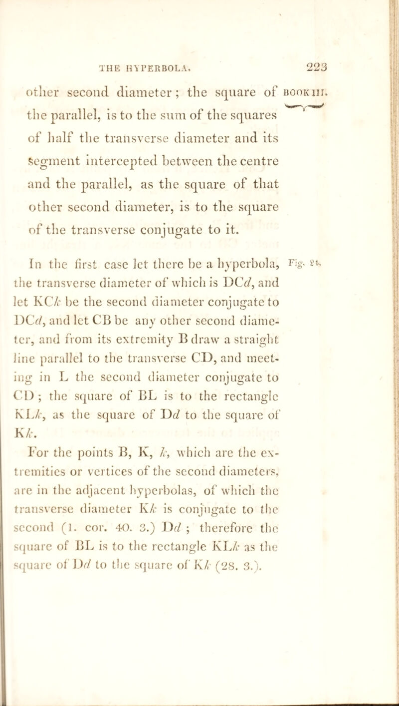 other second diameter; the square of book nr. the parallel, is to the sum of the squares of half the transverse diameter and its Segment intercepted between the centre and the parallel, as the square of that other second diameter, is to the square of the transverse conjugate to it. In the first case let there he a hyperbola, Fig. sl the transverse diameter of which is DCY/, and let KC/r be the second diameter conjngateto DCr/, and let CB be anv other second diame- ter, and from its extremity Bdraw a straight line parallel to the transverse CD, and meet¬ ing in L the second diameter conjugate to CD; the square of BL is to the rectangle KL/-, as the square of 13d to the square of K/t. For the points B, K, k, which are the ex¬ tremities or vertices of the second diameters, are in the adjacent hyperbolas, of which the transverse diameter Kk is conjugate to the second (1. cor. 40. 3.) I)(l ; therefore the square of BL is to the rectangle KLk as the