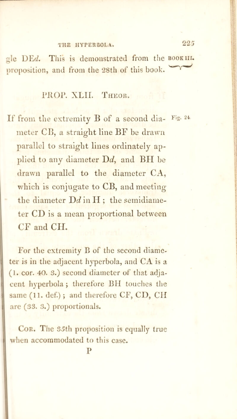 gle DEd. This is demonstrated from the bookiil proposition, and from the 28th of this book. PROP. XLII. Theor. If from the extremity B of a second dia- F:s- 24 meter CB, a straight line BF be drawn parallel to straight lines ordinately ap¬ plied to any diameter Dd, and BII be drawn parallel to the diameter CA, which is conjugate to CB, and meeting the diameter Dd in H ; the semidiame¬ ter CD is a mean proportional between CF and CII. For the extremity B of the second diame¬ ter is in the adjacent hyperbola, and CA is a (1. cor. 40. 3.) second diameter of that adja¬ cent hyperbola ; therefore BH touches the same (11. def.); and therefore CF, CD, CH are (33. 3.) proportionals. Cor. The 35th proposition is equally true when accommodated to this case. P