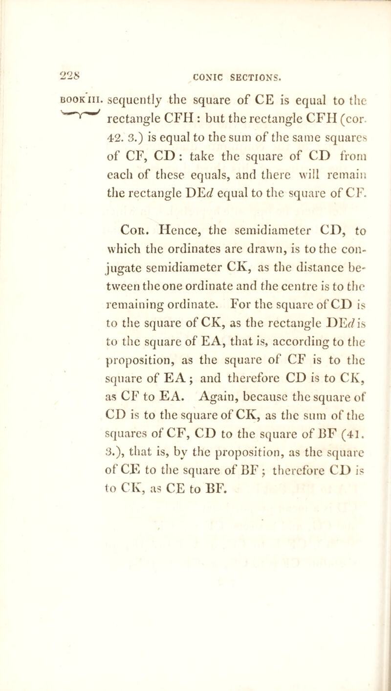 . sequently the square of CE is equal to the rectangle CFH : but the rectangle CFH (cor 42. 3.) is equal to the sum of the same squares of CF, CD : take the square of CD from each of these equals, and there will remain the rectangle DE</ equal to the square of CF. Cor. Hence, the semidiameter CD, to which the ordinates are drawn, is to the con¬ jugate semidiameter CK, as the distance be¬ tween the one ordinate and the centre is to the remaining ordinate. For the square of CD is to the square of CK, as the rectangle DEr/is to the square of EA, that is, according to the proposition, as the square of CF is to the square of E A; and therefore CD is to CK, as CF to EA. Again, because the square of CD is to the square of CK, as the sum of the squares of CF, CD to the square of BF (41. 3.), that is, by the proposition, as the square of CE to the square of BF; therefore CD is to CK, as CE to BF.