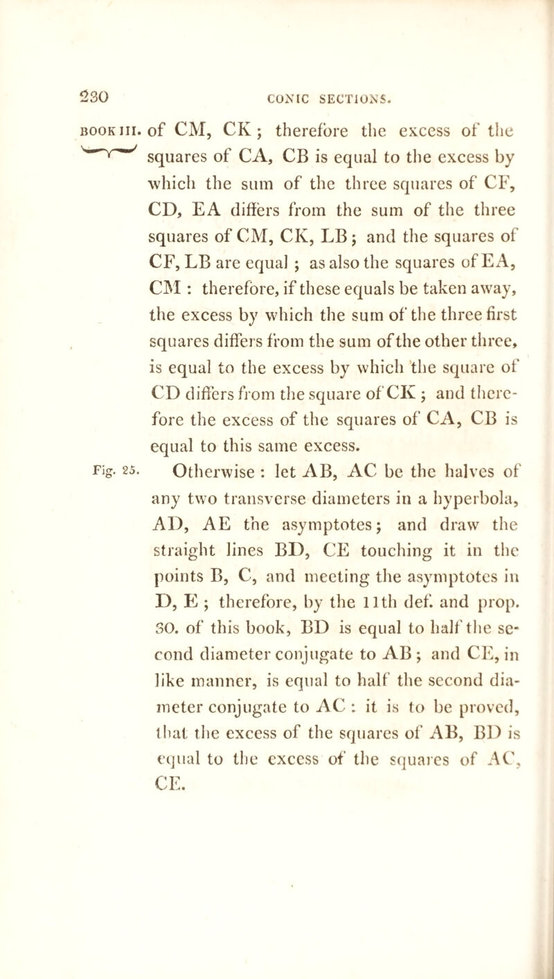 of CM, CK ; therefore the excess of the squares of CA, CB is equal to the excess by which the sum of the three squares of CF, CD, EA differs from the sum of the three squares of CM, CK, LB; and the squares of CF, LB are equal ; as also the squares of E A, CM : therefore, if these equals be taken away, the excess by which the sum of the three first squares differs from the sum of the other three, is equal to the excess by which the square of CD differs from the square of CK ; and there¬ fore the excess of the squares of CA, CB is equal to this same excess. Otherwise : let AB, AC be the halves of any two transverse diameters in a hyperbola, AD, AE the asymptotes; and draw the straight lines BD, CE touching it in the points B, C, and meeting the asymptotes in D, E ; therefore, by the 11th def. and prop. 30. of this book, BD is equal to half the se¬ cond diameter conjugate to AB ; and CE, in like manner, is equal to half the second dia¬ meter conjugate to AC : it is to be proved, that the excess of the squares of AB, BD is equal to the excess of the squares of AC,