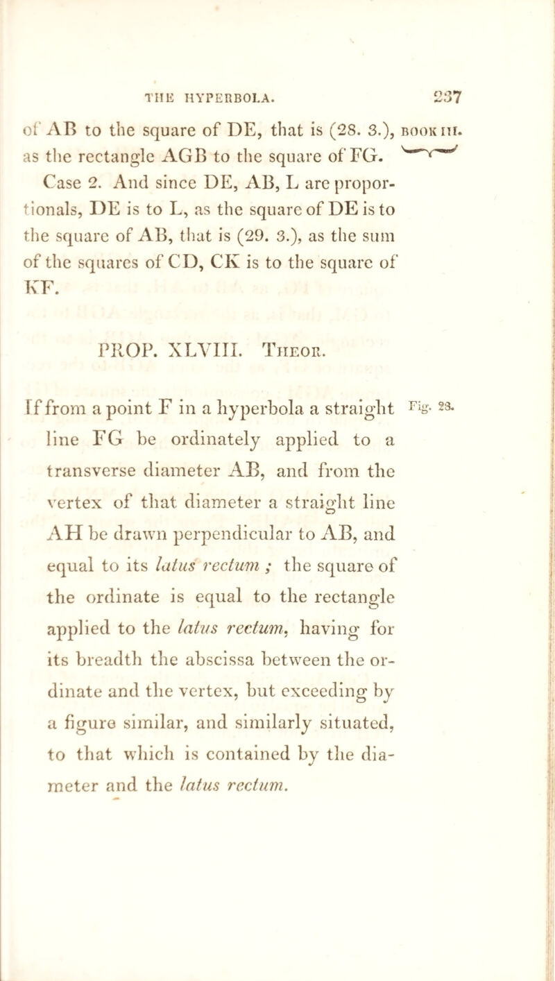 THIS HYPERBOLA. 257 of AB to the square of DE, that is (28. 3.), bookiu. as the rectangle AGB to the square of FG. Case 2. And since DE, AB, L are propor¬ tionals, I)E is to L, as the square of DE is to the square of AB, that is (29. 3.), as the sum of the squares of CD, CK is to the square of KF. PROP. XLVIII. Theor. If from a point F in a hyperbola a straight Fis- 23* line FG he ordinately applied to a transverse diameter AB, and from the vertex of that diameter a straight line AH be drawn perpendicular to AB, and equal to its latus rectum ; the square of the ordinate is equal to the rectangle applied to the latus rectum, having for its breadth the abscissa between the or¬ dinate and the vertex, but exceeding by a figure similar, and similarly situated, to that which is contained by the dia¬ meter and the latus rectum.