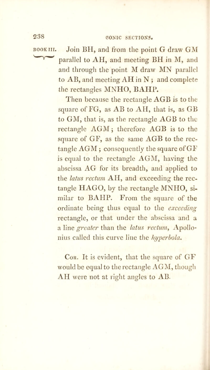 book hi. Join BH, and from the point G draw GM parallel to AH, and meeting BH in M, and and through the point M draw MN parallel to AB, and meeting AH in N ; and complete the rectangles MNHO, BAHP. Then because the rectangle AGB is to the square of FG, as AB to AH, that is, as GB to GM, that is, as the rectangle AGB to the rectangle AGM; therefore AGB is to the square of GF, as the same AGB to the rec¬ tangle AGM ; consequently the square ofGF is equal to the rectangle AGM, having the abscissa AG for its breadth, and applied to the latus rectum AH, and exceeding the rec¬ tangle HAGO, by the rectangle MNHO, si¬ milar to BAHP. From the square of the ordinate being thus equal to the exceeding rectangle, or that under the abscissa and a a line greater than the latus rectum, Apollo¬ nius called this curve line the hyperbola. Cor. It is evident, that the square of GF would be equal to the rectangle AGM, though AH were not at right angles to AB.