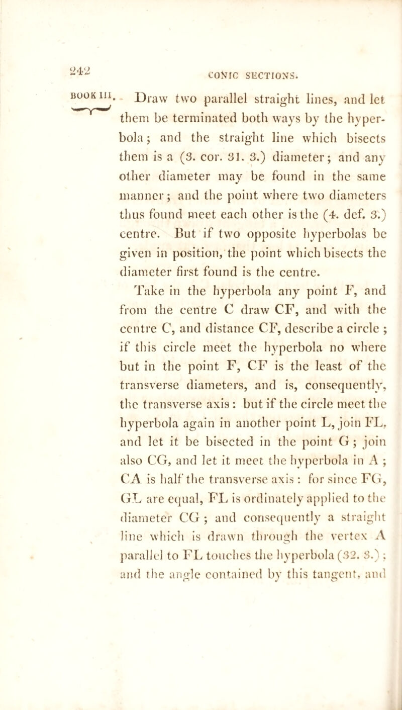 • Draw two parallel straight lines, and let them be terminated both ways by the hyper¬ bola ; and the straight line which bisects them is a (3. cor. 31. 3.) diameter; and any other diameter may be found in the same manner; and the point where two diameters thus found meet each other is the (4. def. 3.) centre. But if two opposite hyperbolas be given in position, the point which bisects the diameter first found is the centre. Take in the hyperbola any point F, and from the centre C draw CF, and with the centre C, and distance CF, describe a circle ; if this circle meet the hyperbola no where but in the point F, CF is the least of the transverse diameters, and is, consequently, the transverse axis : but if the circle meet the hyperbola again in another point L, join FL. and let it be bisected in the point G ; join also CG, and let it meet the hyperbola in A ; CA is half the transverse axis: for since FG, GL are equal, FL is ordinately applied to the diameter CG ; and consequently a straight line which is drawn through the vertex A parallel to FL touches the hyperbola (32. 3.^ ; and the angle contained by this tangent, and