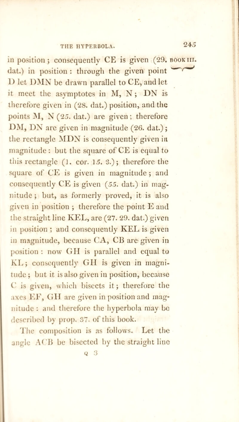 in position; consequently CE is given (29. bookiii. dat.) in position : through the given point 1) let DMN be drawn parallel to CE, and let it meet the asymptotes in M, N ; DN is therefore given in (28. dat.) position, and the points M, N (25. dat.) are given; therefore DM, DN are given in magnitude (26. dat.); the rectangle MDN is consequently given in magnitude : but the square of CE is equal to this rectangle (1. cor. 15. 3.); therefore the square of CE is given in magnitude ; and consequently CE is given (55. dat.) in mag¬ nitude ; but, as formerly proved, it is also given in position ; therefore the point E and the straight line KEL, are (27. 29. dat.) given in position ; and consequently KEL is given in magnitude, because CA, CB are given in position : now GH is parallel and equal to KL; consequently GH is given in magni¬ tude ; but it is also given in position, because C is given, which bisects it; therefore the axes EE, GII are given in position and mag¬ nitude : and therefore the hyperbola may be described by prop. 37. of this book. The composition is as follows. Let the angle ACB be bisected by the straight line q 3