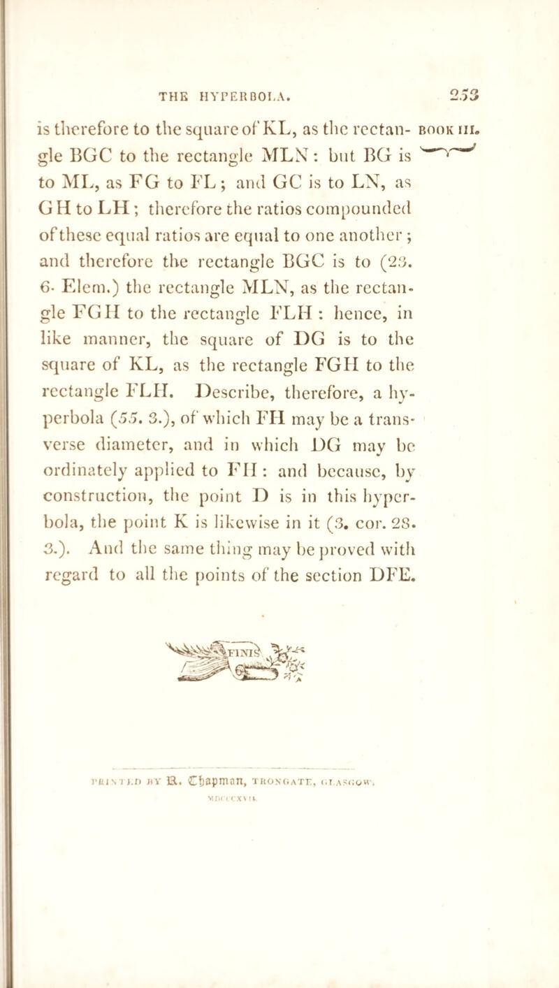 is therefore to the square of KL, as the rectan¬ gle BGC to the rectangle MLN: but BG is to ML, as FG to FL; and GC is to LN, as G H to LH; therefore the ratios compounded of these equal ratios are equal to one another ; and therefore the rectangle BGC is to (23. 6- FJern.) the rectangle MLN, as the rectan¬ gle FGH to the rectangle FLFI: hence, in like manner, the square of DG is to the square of KL, as the rectangle FGII to the rectangle FLH. Describe, therefore, a hy¬ perbola (55. 3.), of which FH may be a trans¬ verse diameter, and in which DG may be ordinately applied to FH: and because, by construction, the point D is in this hyper¬ bola, the point K is likewise in it (3. cor. 28. 3.). And the same thing may be proved with regard to all the points of the section DFE. puisu.n by I3L Ctapmnn, trongate, oi.asgoh-. BOOK III. 4 >1I<( t/CXVll