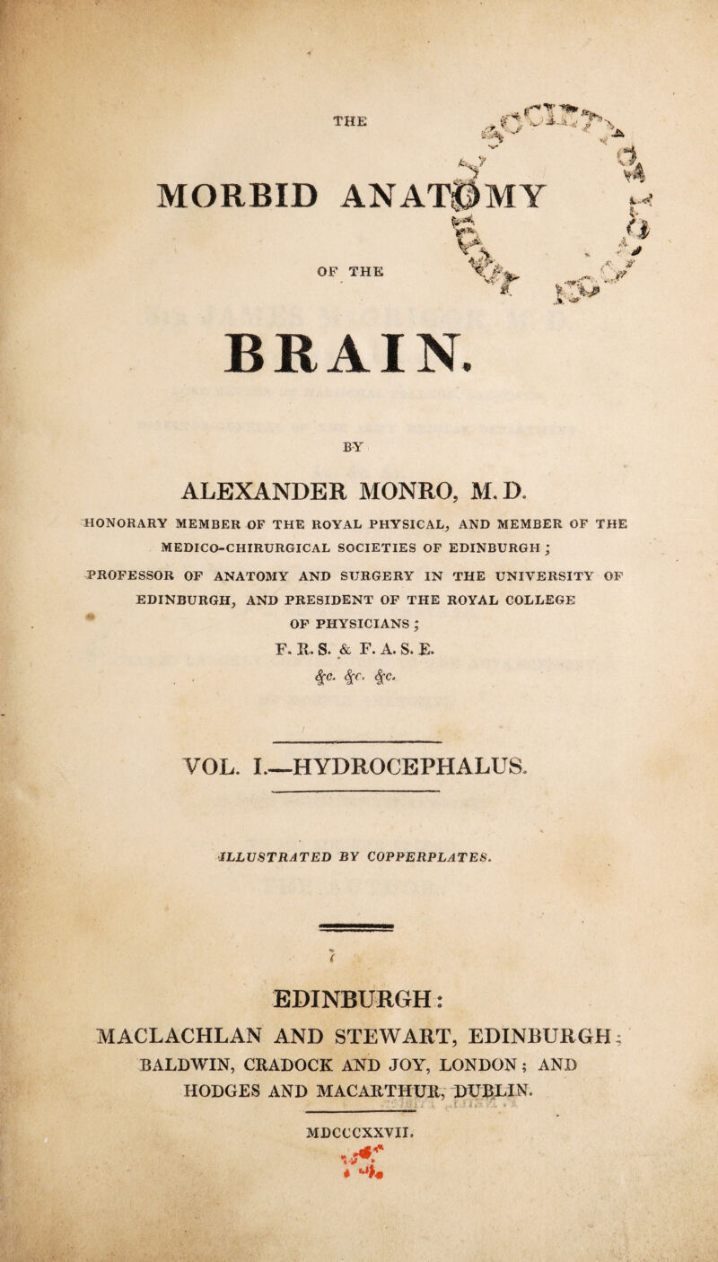 THE ., (T*t***^ ./.T \. jr < J f ^$| JUtf? £ a A i BRAIN BY ALEXANDER MONRO, M. D. HONORARY MEMBER OF THE ROYAL PHYSICAL, AND MEMBER OF THE MEDICO-CHIRURGICAL SOCIETIES OF EDINBURGH ; PROFESSOR OF ANATOMY AND SURGERY IN THE UNIVERSITY OF EDINBURGH, AND PRESIDENT OF THE ROYAL COLLEGE OF PHYSICIANS ; F. 11, S. & F. A. S. E. » fyc. <fr. VOL. I—HYDROCEPHALUS. ILLUSTRATED BY COPPERPLATES. EDINBURGH: MACLACHLAN AND STEWART, EDINBURGH; BALDWIN, CRADOCK AND JOY, LONDON; AND HODGES AND MACARTHUR, DUBLIN. . ‘ i i ». ,•»!...» 11?- rJL * y- MDCCCXXVII.