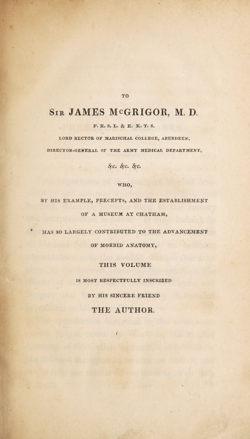 TO Sir JAMES McGRIGOR, M. D F. R. S. L. & E. K. T. S., LORD RECTOR OF MARISCHAL COLLEGE, ABERDEEN, DIRECTOR-GENERAL OF THE ARMY MEDICAL DEPARTMENT, fyc. fyc. fyc, WHO, BY HIS EXAMPLE, PRECEPTS, AND THE ESTABLISHMENT OF A MUSEUM AT CHATHAM, * HAS SO LARGELY CONTRIBUTED TO THE ADVANCEMENT OF MORBID ANATOMY, THIS VOLUME IS MOST RESPECTFULLY INSCRIBED BY HIS SINCERE FRIEND THE AUTHOR,