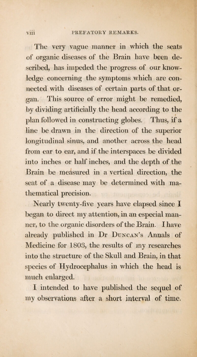 \ The very vague manner in which the seats of organic diseases of the Brain have been de¬ scribed, has impeded the progress of our know¬ ledge concerning the symptoms which are con¬ nected with diseases of certain parts of that or¬ gan. This source of error might be remedied, by dividing artificially the head according to the plan followed in constructing globes. Thus, if a line be drawn in the direction of the superior longitudinal sinus, and another across the head from ear to ear, and if the interspaces be divided into inches or half inches, and the depth of the Brain be measured in a vertical direction, the seat of a disease may be determined with ma¬ thematical precision. Nearly twenty-five years have elapsed since I began to direct my attention, in an especial man¬ ner, to the organic disorders of the Brain. I have already published in Dr Duncan’s Annals of Medicine for 1803, the results of my researches into the structure of the Skull and Brain, in that species of Hydrocephalus in which the head is much enlarged. I intended to have published the sequel of my observations after a short interval of time.