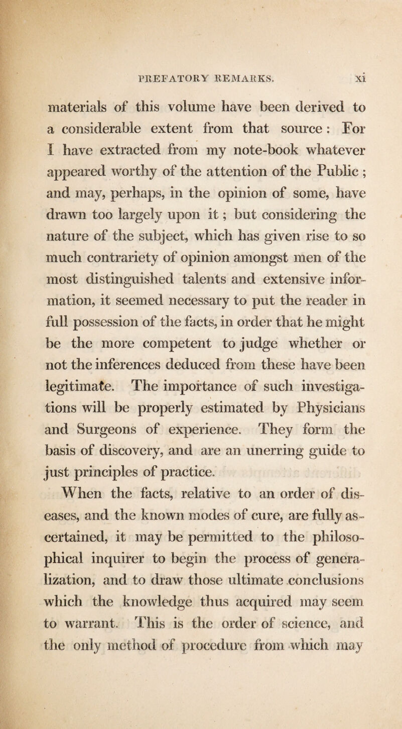 materials of this volume have been derived to a considerable extent from that source: For I have extracted from my note-book whatever appeared worthy of the attention of the Public ; and may, perhaps, in the opinion of some, have drawn too largely upon it; but considering the nature of the subject, which has given rise to so much contrariety of opinion amongst men of the most distinguished talents and extensive infor¬ mation, it seemed necessary to put the reader in full possession of the facts, in order that he might be the more competent to judge whether or not the inferences deduced from these have been legitimate. The importance of such investiga¬ tions will be properly estimated by Physicians and Surgeons of experience. They form the basis of discovery, and are an unerring guide to just principles of practice. When the facts, relative to an order of dis¬ eases, and the known modes of cure, are fully as¬ certained, it may be permitted to the philoso¬ phical inquirer to begin the process of genera¬ lization, and to draw those ultimate conclusions which the knowledge thus acquired may seem to warrant. This is the order of science, and the only method of procedure from which may