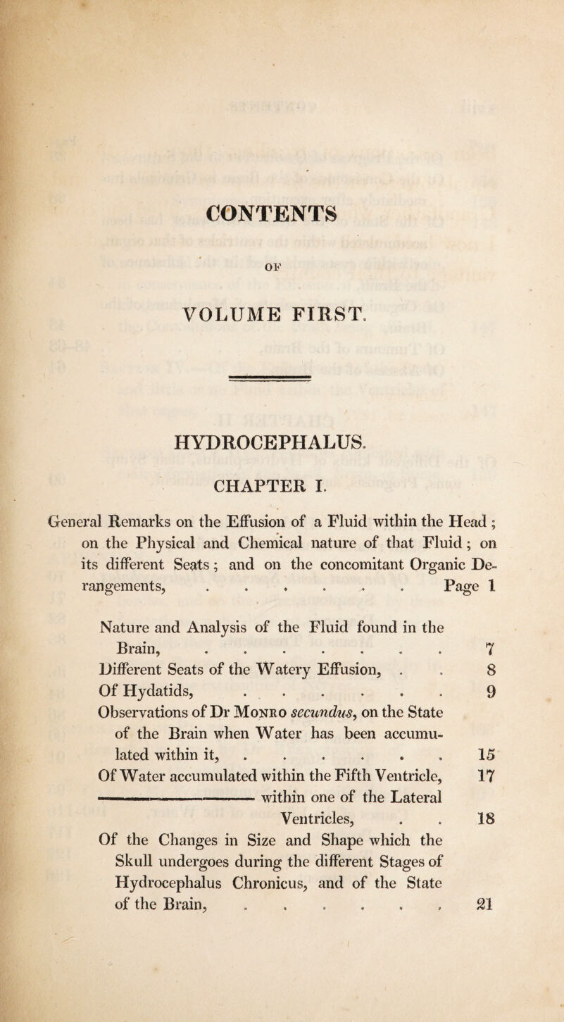 CONTENTS OF VOLUME FIRST. HYDROCEPHALUS. CHAPTER I. General Remarks on the Effusion of a Fluid within the Head ; * on the Physical and Chemical nature of that Fluid; on its different Seats; and on the concomitant Organic De¬ rangements, ...... Page l Nature and Analysis of the Fluid found in the Brain, ....... 7 Different Seats of the Watery Effusion, . . 8 Of Hydatids, ...... 9 Observations of Dr Monro secundus, on the State of the Brain when Water has been accumu¬ lated within it, . . . . . 15 Of Water accumulated within the Fifth Ventricle, 17 —————-— within one of the Lateral Ventricles, . . 18 Of the Changes in Size and Shape which the Skull undergoes during the different Stages of Hydrocephalus Chronicus, and of the State of the Brain, ...... SI