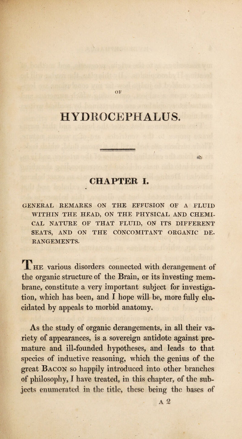 OP HYDROCEPHALUS. CHAPTER I. GENERAL REMARKS ON THE EFFUSION OF A FLUID WITHIN THE HEAD, ON THE PHYSICAL AND CHEMI¬ CAL NATURE OF THAT FLUID, ON ITS DIFFERENT SEATS, AND ON THE CONCOMITANT ORGANIC DE¬ RANGEMENTS. The various disorders connected with derangement of the organic structure of the Brain, or its investing mem¬ brane, constitute a very important subject for investiga¬ tion, which has been, and I hope will be, more fully elu¬ cidated by appeals to morbid anatomy. As the study of organic derangements, in all their va¬ riety of appearances, is a sovereign antidote against pre¬ mature and ill-founded hypotheses, and leads to that species of inductive reasoning, which the genius of the great Bacon so happily introduced into other branches of philosophy, I have treated, in this chapter, of the sub¬ jects enumerated in the title, these being the bases of A