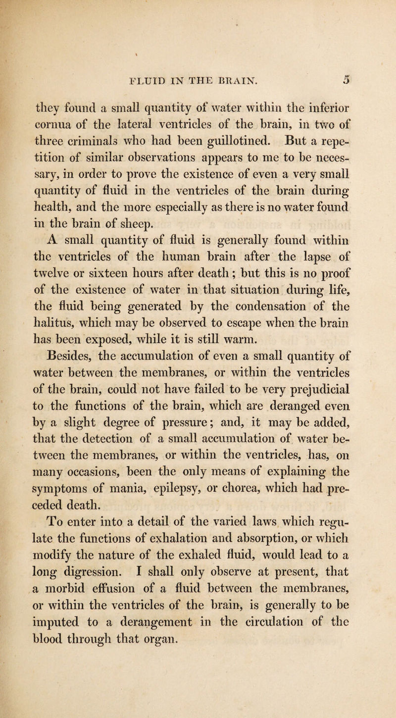 they found a small quantity of water within the inferior cornua of the lateral ventricles of the brain, in two of three criminals who had been guillotined. But a repe¬ tition of similar observations appears to me to be neces¬ sary, in order to prove the existence of even a very small quantity of fluid in the ventricles of the brain during health, and the more especially as there is no water found in the brain of sheep. A small quantity of fluid is generally found within the ventricles of the human brain after the lapse of twelve or sixteen hours after death; but this is no proof of the existence of water in that situation during life, the fluid being generated by the condensation of the halitus, which may be observed to escape when the brain has been exposed, while it is still warm. Besides, the accumulation of even a small quantity of water between the membranes, or within the ventricles of the brain, could not have failed to be very prejudicial to the functions of the brain, which are deranged even by a slight degree of pressure; and, it may be added, that the detection of a small accumulation of water be¬ tween the membranes, or within the ventricles, has, on many occasions, been the only means of explaining the symptoms of mania, epilepsy, or chorea, which had pre¬ ceded death. To enter into a detail of the varied laws which regu¬ late the functions of exhalation and absorption, or which modify the nature of the exhaled fluid, would lead to a long digression. I shall only observe at present, that a morbid effusion of a fluid between the membranes, or within the ventricles of the brain, is generally to be imputed to a derangement in the circulation of the blood through that organ.