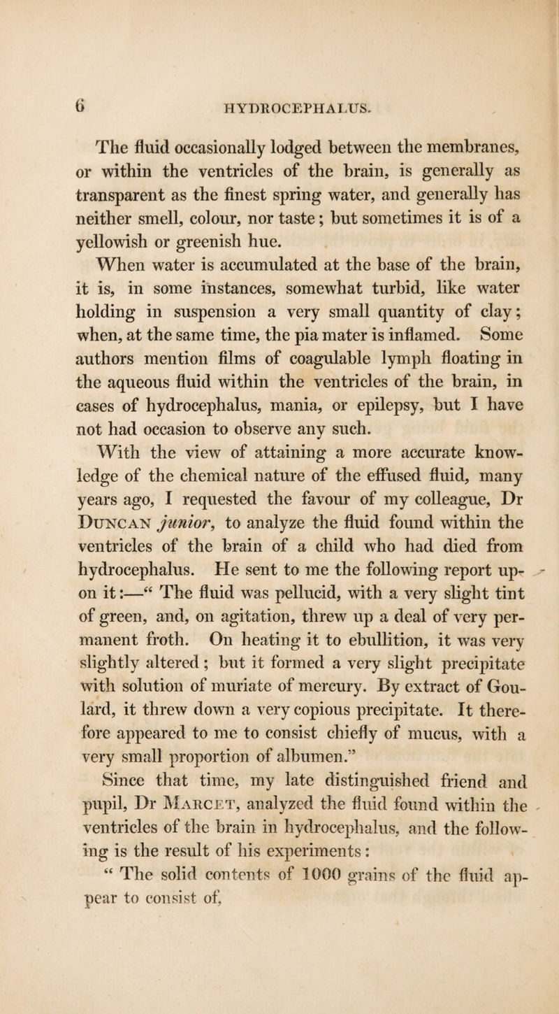 The fluid occasionally lodged between the membranes, or within the ventricles of the brain, is generally as transparent as the finest spring water, and generally has neither smell, colour, nor taste; but sometimes it is of a yellowish or greenish hue. When water is accumulated at the base of the brain, it is, in some instances, somewhat turbid, like water holding in suspension a very small quantity of clay; when, at the same time, the pia mater is inflamed. Some authors mention films of coagulable lymph floating in the aqueous fluid within the ventricles of the brain, in cases of hydrocephalus, mania, or epilepsy, but I have not had occasion to observe any such. With the view of attaining a more accurate know¬ ledge of the chemical nature of the effused fluid, many years ago, I requested the favour of my colleague, Dr Duncan junior, to analyze the fluid found within the ventricles of the brain of a child who had died from hydrocephalus. He sent to me the following report up¬ on it:—44 The fluid was pellucid, with a very slight tint of green, and, on agitation, threw up a deal of very per¬ manent froth. On heating it to ebullition, it was very slightly altered; but it formed a very slight precipitate with solution of muriate of mercury. By extract of Gou¬ lard, it threw down a very copious precipitate. It there¬ fore appeared to me to consist chiefly of mucus, with a very small proportion of albumen.” Since that time, my late distinguished friend and pupil, Dr Marcet, analyzed the fluid found within the ventricles of the brain in hydrocephalus, and the follow¬ ing is the result of his experiments: 44 The solid contents of 1000 grains of the fluid ap¬ pear to consist of,