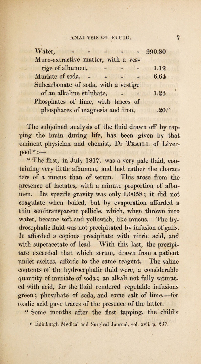Water, - 990,80 Muco-extractive matter, with a ves¬ tige of albumen, - - - 1,12 Muriate of soda, - 6,64 Subcarbonate of soda, with a vestige of an alkaline sulphate, - - 1,24 Phosphates of lime, with traces of phosphates of magnesia and iron, ,20,” The subjoined analysis of the fluid drawn off by tap¬ ping the brain during life, has been given by that eminent physician and chemist. Dr Traill of Liver¬ pool * 64 The first, in July 1817, was a very pale fluid, con¬ taining very little albumen, and had rather the charac¬ ters of a mucus than of serum. This arose from the presence of lactates, with a minute proportion of albu¬ men, Its specific gravity was only 1.0058; it did not coagulate when boiled, but by evaporation afforded a thin semitransparent pellicle, which, when thrown into water, became soft and yellowish, like mucus. The hy¬ drocephalic fluid was not precipitated by infusion of galls. It afforded a copious precipitate with nitric acid, and with superacetate of lead. With this last, the precipi¬ tate exceeded that which serum, drawn from a patient under ascites, affords to the same reagent. The saline contents of the hydrocephalic fluid were, a considerable quantity of muriate of soda; an alkali not fully saturat¬ ed with acid, for the fluid rendered vegetable infusions green; phosphate of soda, and some salt of lime,—for oxalic acid gave traces of the presence of the latter. 44 Some months after the first tapping, the child’s * Edinburgh Medical and Surgical Journal, voh xvii, p. 237.