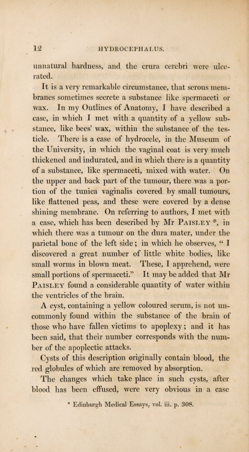unnatural hardness, and the crura cerebri were ulce¬ rated. It is a very remarkable circumstance, that serous mem¬ branes sometimes secrete a substance like spermaceti or wax. In my Outlines of Anatomy, I have described a case, in which I met with a quantity of a yellow sub¬ stance, like bees’ wax, within the substance of the tes¬ ticle. There is a case of hydrocele, in the Museum of the University, in which the vaginal coat is very much thickened and indurated, and in which there is a quantity of a substance, like spermaceti, mixed with water. On the upper and back part of the tumour, there was a por¬ tion of the tunica vaginalis covered by small tumours, like flattened peas, and these were covered by a dense shining membrane. On referring to authors, I met with a case, which has been described by Mr Paisley *, in which there was a tumour on the dura mater, under the parietal bone of the left side; in which he observes, “ I discovered a great number of little white bodies, like small worms in blown meat. These, I apprehend, were small portions of spermaceti.” It may be added that Mr Paisley found a considerable quantity of water within the ventricles of the brain. A cyst, containing a yellow coloured serum, is not un¬ commonly found within the substance of the brain of those who have fallen victims to apoplexy; and it has been said, that their number corresponds with the num¬ ber of the apoplectic attacks. Cysts of this description originally contain blood, the red globules of which are removed by absorption. The changes which take place in such cysts, after blood has been effused, were very obvious in a case * Edinburgh Medical Essays, vol. iii. p. 308.