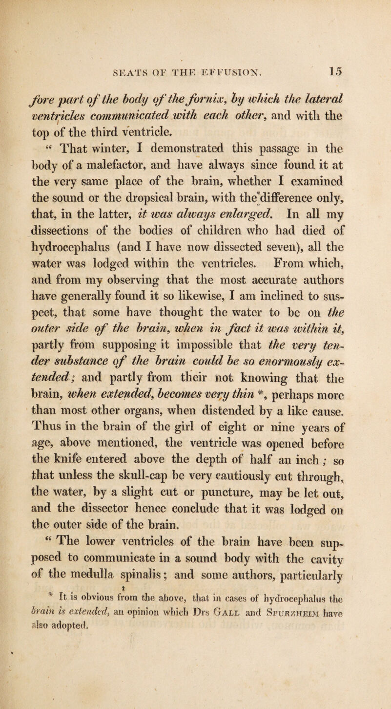 fore part of the body of the fornix, by which the lateral ventricles communicated with each other, and witli the top of the third ventricle. “ That winter, I demonstrated this passage in the body of a malefactor, and have always since found it at the very same place of the brain, whether I examined the sound or the dropsical brain, with tlie difference only, that, in the latter, it was always enlarged. In all my dissections of the bodies of children who had died of hydrocephalus (and I have now dissected seven), all the water was lodged within the ventricles. From which, and from my observing that the most accurate authors have generally found it so likewise, I am inclined to sus¬ pect, that some have thought the water to be on the outer side of the brain, when in fact it was within it, partly from supposing it impossible that the very ten¬ der substance of the brain could be so enormously ex¬ tended; and partly from their not knowing that the brain, when extended, becomes very thin #, perhaps more than most other organs, when distended by a like cause. Thus in the brain of the girl of eight or nine years of age, above mentioned, the ventricle was opened before the knife entered above the depth of half an inch; so that unless the skull-cap be very cautiously cut through, the water, by a slight cut or puncture, may be let out, and the dissector hence conclude that it was lodged on the outer side of the brain. <c The lower ventricles of the brain have been sup¬ posed to communicate in a sound body with the cavity of the medulla spinalis; and some authors, particularly } ft is obvious from the above, that in eases of hydrocephalus the brain is extended) an opinion which Drs Gall and Spubzheim haye also adopted