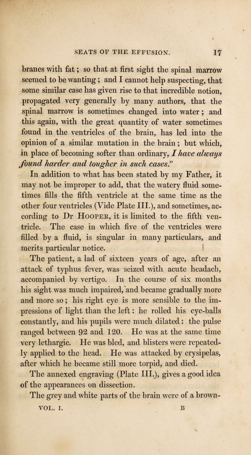 branes with fat; so that at first sight the spinal marrow seemed to be wanting; and I cannot help suspecting, that some similar case has given rise to that incredible notion, propagated very generally by many authors, that the spinal marrow is sometimes changed into water; and this again, with the great quantity of wrater sometimes found in the ventricles of the brain, has led into the opinion of a similar mutation in the brain; but which, in place of becoming softer than ordinary, I have always found harder and tougher in such cases ” In addition to what has been stated by my Father, it may not be improper to add, that the watery fluid some¬ times fills the fifth ventricle at the same time as the other four ventricles (Vide Plate III.), and sometimes, ac¬ cording to Dr Hooper, it is limited to the fifth ven¬ tricle. The case in which five of the ventricles were filled by a fluid, is singular in many particulars, and merits particular notice. ! The patient, a lad of sixteen years of age, after an attack of typhus fever, was seized with acute headach, accompanied by vertigo. In the course of six months his sight wTas much impaired, and became gradually more and more so; his right eye is more sensible to the im¬ pressions of light than the left: he rolled his eye-balls constantly, and his pupils were much dilated: the pulse ranged between 92 and 120. He was at the same time very lethargic. He was bled, and blisters were repeated¬ ly applied to the head. He was attacked by erysipelas, after which he became still more torpid, and died. The annexed engraving (Plate III.), gives a good idea of the appearances on dissection. The grey and white parts of the brain were of a brown- VOL. i. B