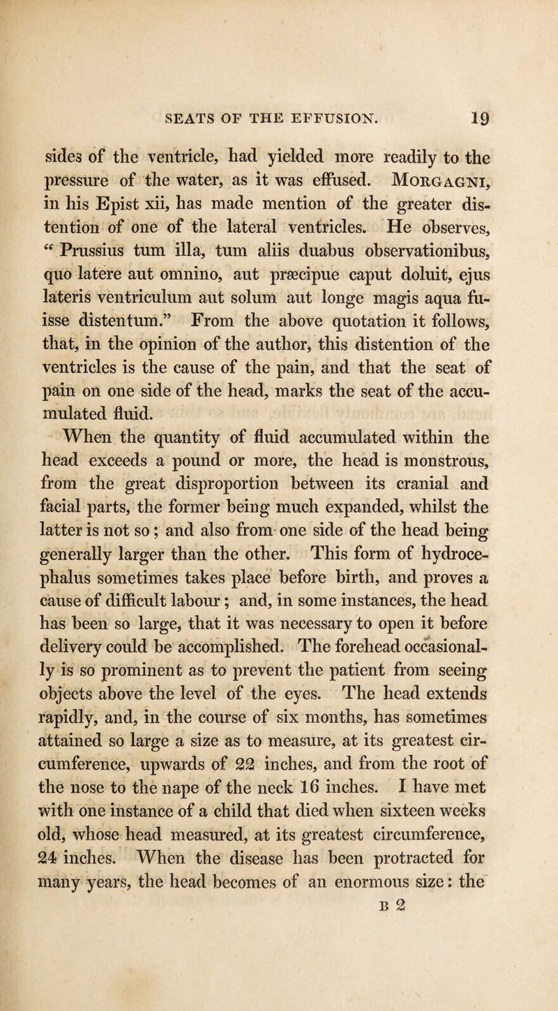 sides of the ventricle, had yielded more readily to the pressure of the water, as it was effused. Morgagni, in his Epist xii, has made mention of the greater dis¬ tention of one of the lateral ventricles. He observes, “ Prussius turn ilia, turn aliis duabus observationihus, quo latere aut omnino, aut prsecipue caput doluit, ejus lateris ventriculum aut solum aut longe magis aqua fu- isse distentum.” From the above quotation it follows, that, in the opinion of the author, this distention of the ventricles is the cause of the pain, and that the seat of pain on one side of the head, marks the seat of the accu¬ mulated fluid. When the quantity of fluid accumulated within the head exceeds a pound or more, the head is monstrous, from the great disproportion between its cranial and facial parts, the former being much expanded, whilst the latter is not so; and also from one side of the head being generally larger than the other. This form of hydroce¬ phalus sometimes takes place before birth, and proves a cause of difficult labour; and, in some instances, the head has been so large, that it was necessary to open it before delivery could be accomplished. The forehead occasional¬ ly is so prominent as to prevent the patient from seeing objects above the level of the eyes. The head extends rapidly, and, in the course of six months, has sometimes attained so large a size as to measure, at its greatest cir¬ cumference, upwards of 22 inches, and from the root of the nose to the nape of the neck 16 inches. I have met with one instance of a child that died when sixteen weeks old, whose head measured, at its greatest circumference, 24< inches. When the disease has been protracted for many years, the head becomes of an enormous size: the