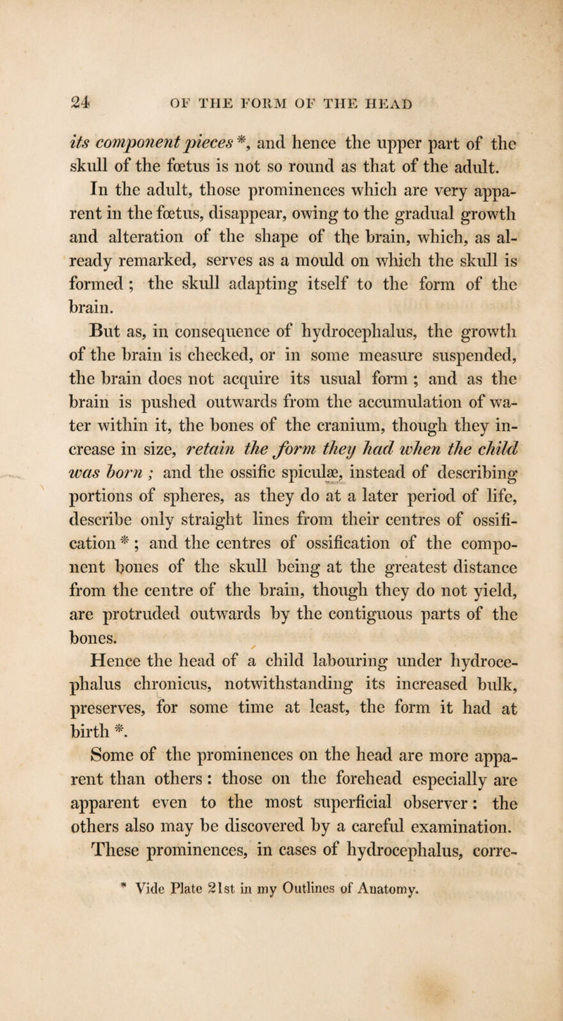 its component pieces*, and hence the upper part of the skull of the foetus is not so round as that of the adult. In the adult, those prominences which are very appa¬ rent in the foetus, disappear, owing to the gradual growth and alteration of the shape of the brain, which, as al¬ ready remarked, serves as a mould on which the skull is formed ; the skull adapting itself to the form of the brain. But as, in consequence of hydrocephalus, the growth of the brain is checked, or in some measure suspended, the brain does not acquire its usual form ; and as the brain is pushed outwards from the accumulation of wa¬ ter within it, the bones of the cranium, though they in¬ crease in size, retain the form they had when the child was horn ; and the ossific spiculse, instead of describing portions of spheres, as they do at a later period of life, describe only straight lines from their centres of ossifi¬ cation *; and the centres of ossification of the compo¬ nent bones of the skull being at the greatest distance from the centre of the brain, though they do not yield, are protruded outwards by the contiguous parts of the bones. ✓ Hence the head of a child labouring under hydroce¬ phalus chronicus, notwithstanding its increased bulk, preserves, for some time at least, the form it had at birth *. Some of the prominences on the head are more appa¬ rent than others : those on the forehead especially are apparent even to the most superficial observer: the others also may be discovered by a careful examination. These prominences, in cases of hydrocephalus, corre-