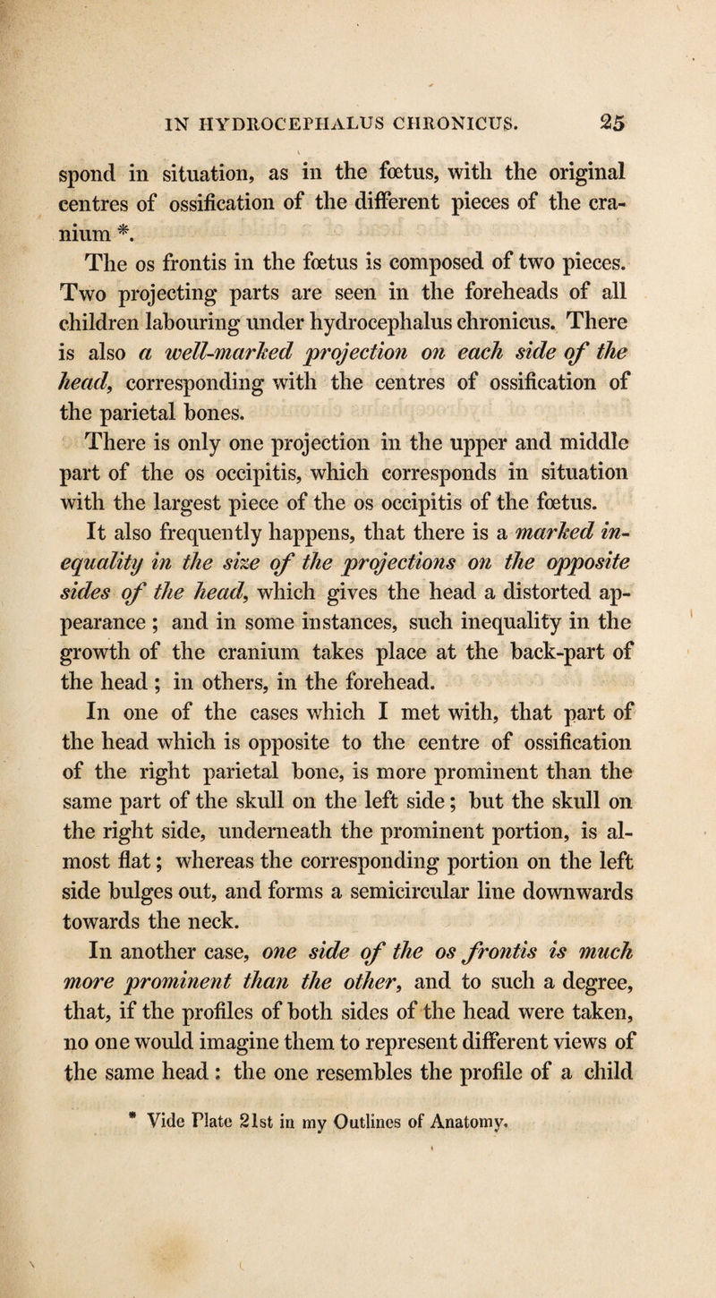 spond in situation, as in the foetus, with the original centres of ossification of the different pieces of the cra¬ nium *. The os frontis in the foetus is composed of two pieces. Two projecting parts are seen in the foreheads of all children labouring under hydrocephalus chronicus. There is also a well-marked ‘projection on each side of the head, corresponding with the centres of ossification of the parietal hones. There is only one projection in the upper and middle part of the os occipitis, which corresponds in situation with the largest piece of the os occipitis of the foetus. It also frequently happens, that there is a marked in¬ equality in the she of the projections on the opposite sides of the head, which gives the head a distorted ap¬ pearance ; and in some instances, such inequality in the growth of the cranium takes place at the back-part of the head ; in others, in the forehead. In one of the cases which I met with, that part of the head which is opposite to the centre of ossification of the right parietal hone, is more prominent than the same part of the skull on the left side; hut the skull on the right side, underneath the prominent portion, is al¬ most flat; whereas the corresponding portion on the left side bulges out, and forms a semicircular line downwards towards the neck. In another case, one side of the os frontis is much more prominent than the other, and to such a degree, that, if the profiles of both sides of the head were taken, no one would imagine them to represent different views of the same head : the one resembles the profile of a child t! V