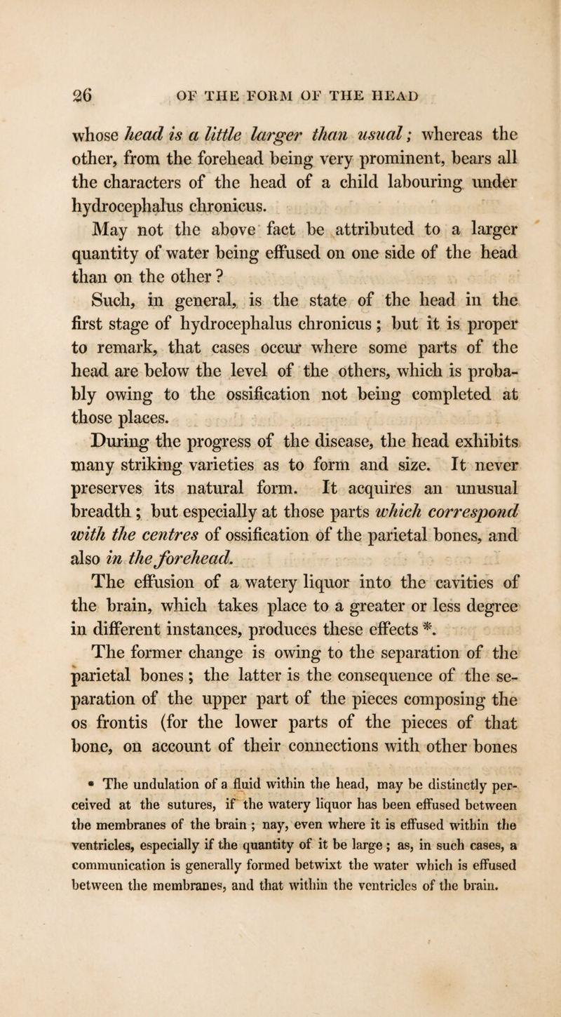 whose head is a little larger than usual; whereas the other, from the forehead being very prominent, bears all the characters of the head of a child labouring under hydrocephalus chronicus. May not the above fact be attributed to a larger quantity of water being effused on one side of the head than on the other ? Such, in general, is the state of the head in the first stage of hydrocephalus chronicus ; but it is proper to remark, that cases occur where some parts of the head are below the level of the others, which is proba¬ bly owing to the ossification not being completed at those places. During the progress of the disease, the head exhibits many striking varieties as to form and size. It never preserves its natural form. It acquires an unusual breadth ; but especially at those parts which correspond with the centres of ossification of the parietal bones, and also in the forehead. The effusion of a watery liquor into the cavities of the brain, which takes place to a greater or less degree in different instances, produces these effects *. The former change is owing to the separation of the parietal bones; the latter is the consequence of the se¬ paration of the upper part of the pieces composing the os frontis (for the lower parts of the pieces of that bone, on account of their connections with other bones « The undulation of a fluid within the head, may be distinctly per¬ ceived at the sutures, if the watery liquor has been effused between the membranes of the brain ; nay, even where it is effused within the ventricles, especially if the quantity of it be large; as, in such cases, a communication is generally formed betwixt the water which is effused between the membranes, and that within the ventricles of the brain.