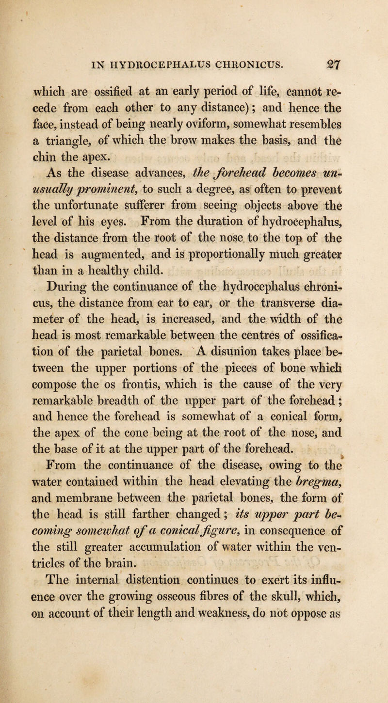 which are ossified at an early period of life, cannot re¬ cede from each other to any distance); and hence the face, instead of being nearly oviform, somewhat resembles a triangle, of which the brow makes the basis, and the chin the apex. As the disease advances, the forehead becomes un¬ usually prominent, to such a degree, as often to prevent the unfortunate sufferer from seeing objects above the level of his eyes. From the duration of hydrocephalus, the distance from the root of the nose to the top of the head is augmented, and is proportionally much greater than in a healthy child. During the continuance of the hydrocephalus chroni- cus, the distance from ear to ear, or the transverse dia¬ meter of the head, is increased, and the width of the head is most remarkable between the centres of ossifica¬ tion of the parietal bones. A disunion takes place be¬ tween the upper portions of the pieces of bone which compose the os frontis, which is the cause of the very remarkable breadth of the upper part of the forehead; and hence the forehead is somewhat of a conical form, the apex of the cone being at the root of the nose, and the base of it at the upper part of the forehead. From the continuance of the disease, owing to the water contained within the head elevating the bregma, and membrane between the parietal bones, the form of the head is still farther changed; its upper part be¬ coming somewhat of a conical figure, in consequence of the still greater accumulation of water within the ven¬ tricles of the brain. The internal distention continues to exert its influ¬ ence over the growing osseous fibres of the skull, which, on account of their length and weakness, do not oppose as