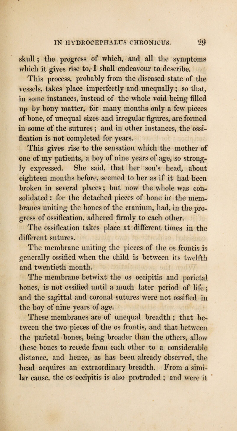 skull; the progress of which, and all the symptoms which it gives rise to,* I shall endeavour to describe. This process, probably from the diseased state of the vessels, takes place imperfectly and unequally; so that, in some instances, instead of the whole void being filled up by bony matter, for many months only a few pieces of bone, of unequal sizes and irregular figures, are formed in some of the sutures; and in other instances, the ossi¬ fication is not completed for years. This gives rise to the sensation which the mother of one of my patients, a hoy of nine years of age, so strong¬ ly expressed. She said, that her son’s head, about eighteen months before, seemed to her as if it had been broken in several places; but now the whole was con¬ solidated : for the detached pieces of bone in' the mem¬ branes uniting the bones of the cranium, had, in the pro¬ gress of ossification, adhered firmly to each other. The ossification takes place at different times in the different sutures. The membrane uniting the pieces of the os frontis is generally ossified when the child is between its twelfth and twentieth month. The membrane betwixt the os occipitis and parietal bones, is not ossified until a much later period of life; and the sagittal and coronal sutures were not ossified in the boy of nine years of age. These membranes are of unequal breadth ; that be¬ tween the two pieces of the os frontis, and that between the parietal bones, being broader than the others, allow these bones to recede from each other to a considerable distance, and hence, as has been already observed, the head acquires an extraordinary breadth. From a simi¬ lar cause, the os occipitis is also protruded ; and were it