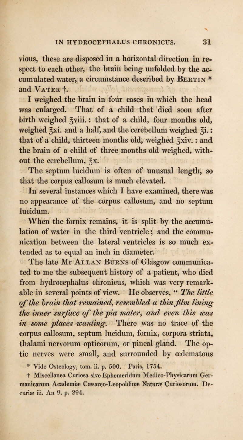 vious, these are disposed in a horizontal direction in re¬ spect to each other, the brain being unfolded by the ac¬ cumulated water, a circumstance described by Bertin * and Vater fv I weighed the brain in four cases in which the head was enlarged. That of a child that died soon after birth weighed gviii.: that of a child, four months old, weighed Jxi. and a half, and the cerebellum weighed 51.: that of a child, thirteen months old, weighed Jxiv.: and the brain of a child of three months old weighed, with¬ out the cerebellum, gx. The septum lucidum is often of unusual length, so that the corpus callosum is much elevated. In several instances which I have examined, there was *--. **• no appearance of the corpus callosum, and no septum lucidum. When the fornix remains, it is split by the accumu¬ lation of water in the third ventricle; and the commu¬ nication between the lateral ventricles is so much ex¬ tended as to equal an inch in diameter. The late Mr Allan Burns of Glasgow communica¬ ted to me the subsequent history of a patient, who died from hydrocephalus chronicus, which was very remark¬ able in several points of view. He observes, “ The little of the brain that remained, resembled a thin film lining the inner surface cf the pia mater, and even this was in some places wanting. There was no trace of the corpus callosum, septum lucidum, fornix, corpora striata, thalami nervorum opticorum, or pineal gland. The op¬ tic nerves were small, and surrounded by cedematous • • *r t . * Vide Osteology, tom. ii. p. 500. Paris, 1754. f Miscellanea Curiosa sive Ephemeridum Medico-Physicarum Ger- manicarum Academise Ca»saieo-Leopoldinse Naturae Curiosorum. De-
